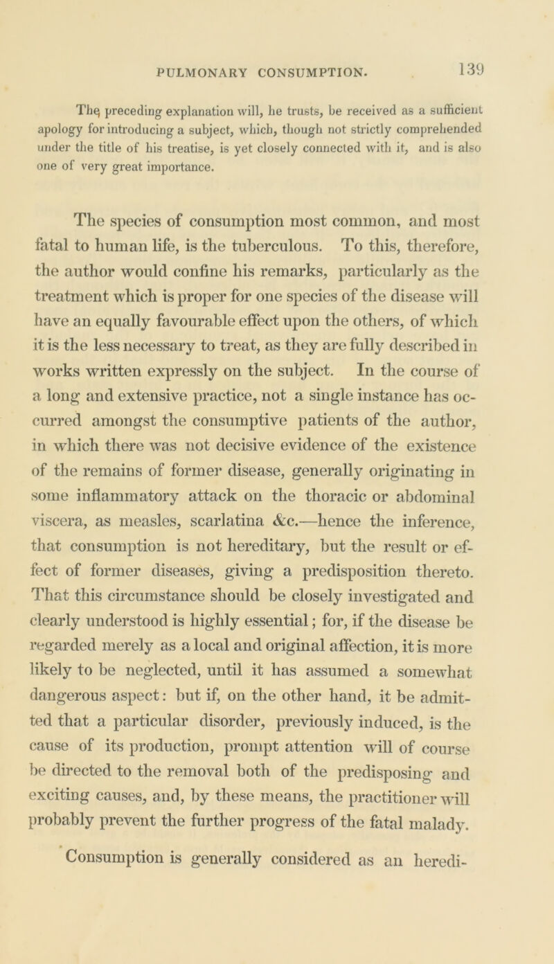 The; preceding explanation will, he trusts, be received as a sufficient apology for introducing a subject, which, though not strictly comprehended under the title of his treatise, is yet closely connected with it, and is also one of very great importance. The species of consumption most common, and most fatal to human life, is the tuberculous. To this, therefore, the author would confine his remarks, particularly as the treatment which is proper for one species of the disease will have an equally favourable effect upon the others, of which it is the less necessary to treat, as they are fully described in works written expressly on the subject. In the course of a long and extensive practice, not a single instance has oc- curred amongst the consumptive patients of the author, in which there was not decisive evidence of the existence of the remains of former disease, generally originating in some inflammatory attack on the thoracic or abdominal viscera, as measles, scarlatina &c.—hence the inference, that consumption is not hereditary, but the result or ef- fect of former diseases, giving a predisposition thereto. That this circumstance should be closely investigated and clearly understood is highly essential; for, if the disease be regarded merely as a local and original affection, it is more likely to be neglected, until it has assumed a somewhat dangerous aspect: but if, on the other hand, it be admit- ted that a particular disorder, previously induced, is the cause of its production, prompt attention will of course be directed to the removal both of the predisposing and exciting causes, and, by these means, the practitioner will probably prevent the further progress of the fatal malady. Consumption is generally considered as an heredi-