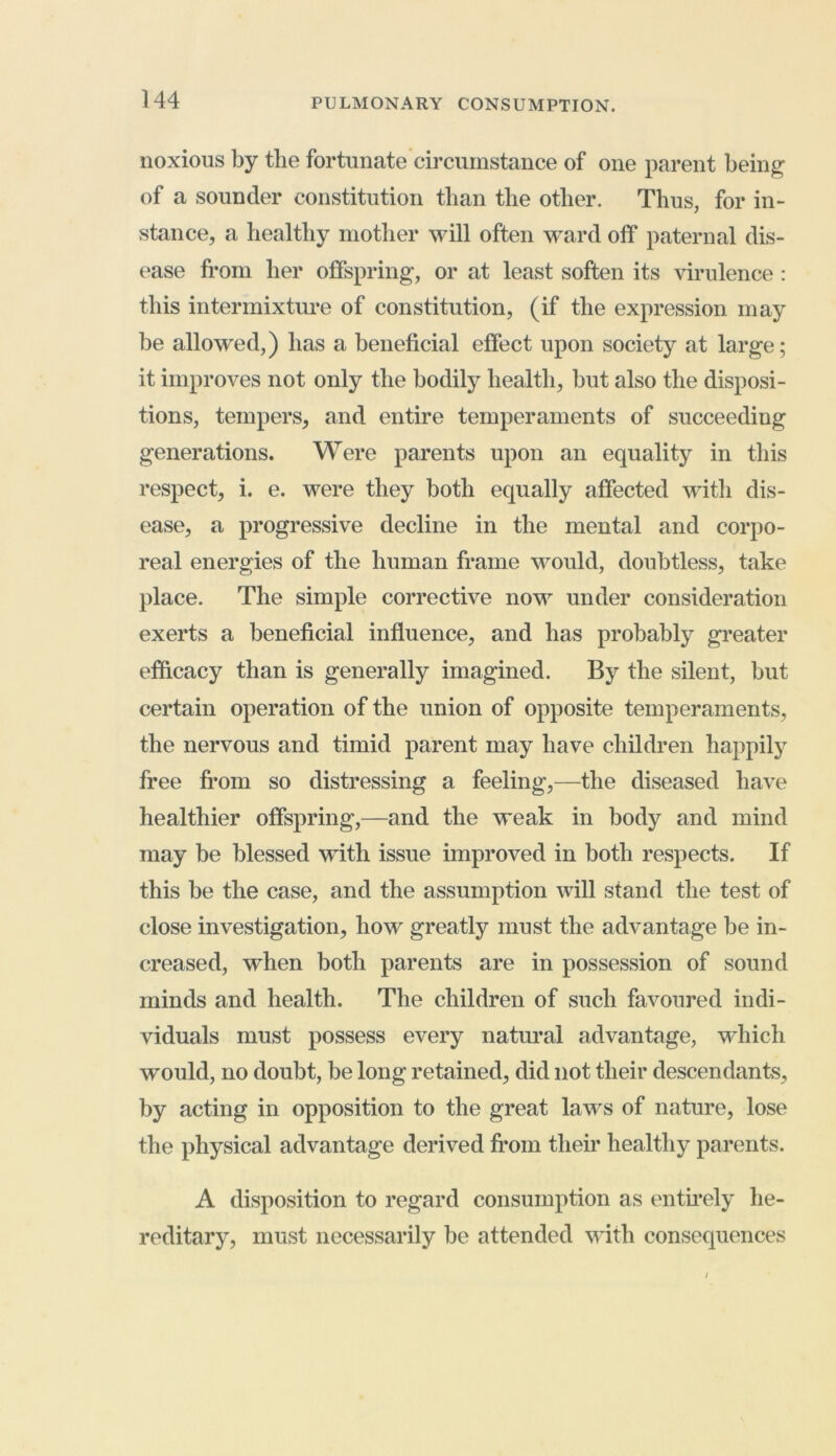 noxious by the fortunate circumstance of one parent being of a sounder constitution than the other. Thus, for in- stance, a healthy mother will often ward off paternal dis- ease from her offspring, or at least soften its virulence : this intermixture of constitution, (if the expression may be allowed,) has a beneficial effect upon society at large; it improves not only the bodily health, but also the disposi- tions, tempers, and entire temperaments of succeeding generations. Were parents upon an equality in this respect, i. e. were they both equally affected with dis- ease, a progressive decline in the mental and corpo- real energies of the human frame would, doubtless, take place. The simple corrective now under consideration exerts a beneficial influence, and has probably greater efficacy than is generally imagined. By the silent, but certain operation of the union of opposite temperaments, the nervous and timid parent may have children happily free from so distressing a feeling,—the diseased have healthier offspring,—and the weak in body and mind may be blessed with issue improved in both respects. If this be the case, and the assumption will stand the test of close investigation, how greatly must the advantage be in- creased, when both parents are in possession of sound minds and health. The children of such favoured indi- viduals must possess every natural advantage, which would, no doubt, be long retained, did not their descendants, by acting in opposition to the great laws of nature, lose the physical advantage derived from their healthy parents. A disposition to regard consumption as entirely he- reditary, must necessarily be attended with consequences