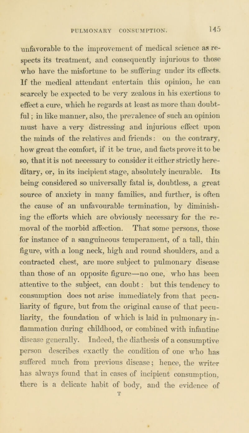 unfavorable to the improvement of medical science as re- spects its treatment, and consequently injurious to those who have the misfortune to be suffering under its effects. If the medical attendant entertain this opinion, he can scarcely be expected to be very zealous in his exertions to effect a cure, which he regards at least as more than doubt- ful ; in like manner, also, the prevalence of such an opinion must have a very distressing and injurious effect upon the minds of the relatives and friends: on the contrary, how great the comfort, if it be true, and facts prove it to be so, that it is not necessary to consider it either strictly here- ditary, or, in its incipient stage, absolutely incurable. Its being considered so universally fatal is, doubtless, a great source of anxiety in many families, and further, is often the cause of an unfavourable termination, by diminish- ing the efforts which are obviously necessary for the re- moval of the morbid affection. That some persons, those for instance of a sanguineous temperament, of a tall, thin figure, with a long neck, high and round shoulders, and a contracted chest, are more subject to pulmonary disease than those of an opposite figure—no one, who has been attentive to the subject, can doubt: but this tendency to consumption does not arise immediately from that pecu- liarity of figure, but from the original cause of that pecu- liarity, the foundation of which is laid in pulmonary in- flammation during childhood, or combined with infantine disease generally. Indeed, the diathesis of a consumptive person describes exactly the condition of one w’ho has suffered much from previous disease; hence, the writer has always found that in cases of incipient consumption, there is a delicate habit of body, and the evidence of