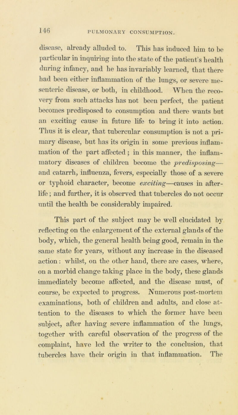 disease, already alluded to. This lias induced him to be particular in inquiring into the state of the patient’s health during infancy, and he has invariably learned, that there had been either inflammation of the lungs, or severe me- senteric disease, or both, in childhood. When the reco- very from such attacks has not been perfect, the patient becomes predisposed to consumption and there wants but an exciting cause in future life to bring it into action. Thus it is clear, that tubercular consumption is not a pri- mary disease, but has its origin in some previous inflam- mation of the part affected; in this manner, the inflam- matory diseases of children become the predisposing— and catarrh, influenza, fevers, especially those of a severe or typhoid character, become exciting—causes in after- life ; and further, it is observed that tubercles do not occur until the health be considerably impaired. This part of the subject may be well elucidated by reflecting on the enlargement of the external glands of the body, which, the general health being good, remain in the same state for years, without any increase in the diseased action: whilst, on the other hand, there are cases, where, on a morbid change taking place in the body, these glands immediately become affected, and the disease must, of course, be expected to progress. Numerous post-mortem examinations, both of children and adults, and close at- tention to the diseases to which the former have been subject, after having severe inflammation of the lungs, together with careful observation of the progress of the complaint, have led the writer to the conclusion, that tubercles have their origin in that inflammation. The