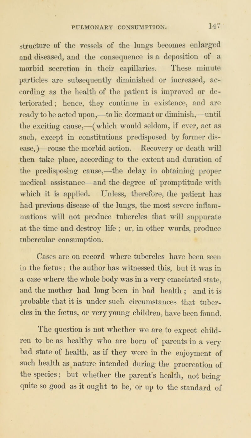 structure of the vessels of the lungs becomes enlarged and diseased, and the consequence is a deposition of a morbid secretion in their capillaries. These minute particles are subsequently diminished or increased, ac- cording as the health of the patient is improved or de- teriorated ; hence, they continue in existence, and are ready to be acted upon,—to lie dormant or diminish,—until the exciting cause,—(which would seldom, if ever, act as such, except in constitutions predisposed by former dis- ease,)—rouse the morbid action. Recovery or death will then take place, according to the extent and duration of the predisposing cause,—the delay in obtaining proper medical assistance—and the degree of promptitude with which it is applied. Unless, therefore, the patient has had previous disease of the lungs, the most severe inflam- mations will not produce tubercles that will suppurate at the time and destroy life ; or, in other words, produce tubercular consumption. Cases are on record where tubercles have been seen in the foetus; the author has witnessed this, but it was in a case where the whole body was in a very emaciated state, and the mother had long been in bad health ; and it is probable that it is under such circumstances that tuber- cles in the foetus, or very young children, have been found. The question is not whether we are to expect child- ren to be as healthy who are born of parents in a very bad state of health, as if they were in the enjoyment of such health as nature intended during the procreation of the species; but whether the parent’s health, not being quite so good as it ought to be, or up to the standard of