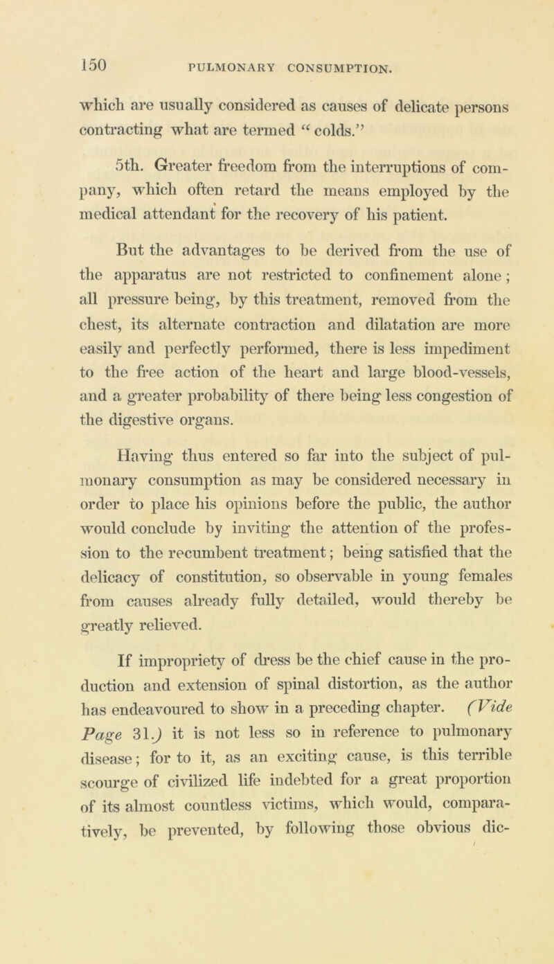 which are usually considered as causes of delicate persons contracting what are termed tc colds.’’ 5th. Greater freedom from the interruptions of com- pany, which often retard the means employed by the medical attendant for the recovery of his patient. But the advantages to be derived from the use of the apparatus are not restricted to confinement alone ; all pressure being, by this treatment, removed from the chest, its alternate contraction and dilatation are more easily and perfectly performed, there is less impediment to the free action of the heart and large blood-vessels, and a greater probability of there being less congestion of the digestive organs. Having thus entered so far into the subject of pul- monary consumption as may be considered necessary in order to place his opinions before the public, the author would conclude by inviting the attention of the profes- sion to the recumbent treatment; being satisfied that the delicacy of constitution, so observable in young females from causes already fully detailed, would thereby be greatly relieved. If impropriety of dress be the chief cause in the pro- duction and extension of spinal distortion, as the author has endeavoured to show in a preceding chapter. (Vide Page 31.J it is not less so in reference to pulmonary disease; for to it, as an exciting cause, is this terrible scourge of civilized life indebted for a great proportion of its almost countless victims, which would, compara- tively, be prevented, by following those obvious die-