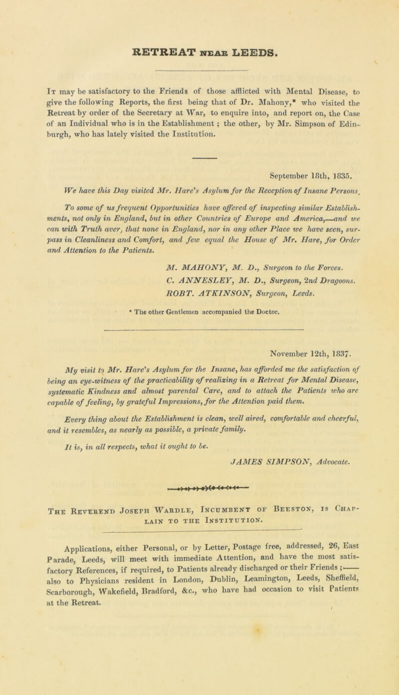 It may be satisfactory to the Friends of those afflicted with Mental Disease, to give the following Reports, the first being that of Dr. Mahony,* who visited the Retreat by order of the Secretary at War, to enquire into, and report on, the Case of an Individual who is in the Establishment; the other, by Mr. Simpson of Edin- burgh, who has lately visited the Institution. September 18th, 1835. We have this Day visited Mr. Hare's Asylum for the Reception of Insane Persons. To some of us f requent Opportunities have offered of inspecting similar Establish- ments, not only in England, but in other Countries of Europe and America.,—and vie can with Truth aver, that none in England, nor in any other Place we have seen, sur- pass in Cleanliness and Comfort, and few equal the House of Mr. Hare, for Order and Attention to the Patients. M. MAHONY, M. D., Surgeon to the Forces. C. ANNESLEY, M. D., Surgeon, 2nd Dragoons. ROBT. ATKINSON, Surgeon, Leeds. * The other Gentlemen accompanied the Doctor. November 12th, 1837. My visit to Mr. Hare's Asylum for the Insane, has afforded me the satisfaction of being an eye-witness of the practicability of realizing in a Retreat for Menial Disease, systematic Kindness and almost parental Care, and to attach the Patients who are capable of feeling, by grateful Impressions, for the Attention paid them. Every thing about the Establishment is clean, well aired, comfortable and cheerful, and it resembles, as nearly as possible, a private family. It is, in all respects, what it ought to be. JAMES SIMPSON, Advocate. . o ■> ►>-»><• <•■<•<-— The Reverend Joseth Wardle, Incumbent of Beeston, is Chap- lain to the Institution. Applications, either Personal, or by Letter, Postage free, addressed, 26, East Parade, Leeds, will meet with immediate Attention, and have the most satis- factory References, if required, to Patients already discharged or theii Friends , also to Physicians resident in London, Dublin, Leamington, Leeds, Sheffield, Scarborough, Wakefield, Bradford, &c., who have had occasion to visit Patients at the Retreat.