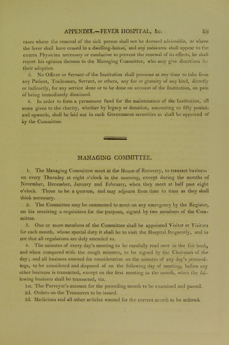 cases where the removal of the sick person shall not be deemed adviseable, or where, the fever shall have ceased in a dwelling-house, and any measures shall appear to the extern Physician necessary or conducive to prevent the renewal of its efFeets, he shall report his opinion thereon to the Managing Committee, who may give directions for their adoption. 5. No Officer or Servant of the Institution shall presume at any time to take from any Patient, Tradesman, Servant, or others, any fee or gratuity of any kind, directly or indirectly, for any service done or to be done on account of the Institution, on pain of being immediately dismissed. 6. In order to form a permanent fund for the maintenance of the Institution, all sums given to the charity, whether by legacy or donation, amounting to fifty pounds and upwards, shall be laid out in such Government securities as shall be approved of by the Committee. MANAGING COMMITTEE. 1. The Managing Committee meet at the House of Recovery, to transact business on every Thursday at eight o’clock in the morning, except during the months of November, December, January and February, when they meet at half past eight o’clock. Three to be a quorum, and may adjourn from time to time as they shall think necessary. 2. The Committee may be summoned to meet on any emergency by the Register, on his receiving a requisition for the purpose, signed by two members of the Com- mittee. 3. One or more members of the Committee shall be appointed Visitor or Visitors for each month, whose special duty it shall be to visit the Hospital frequently, and to see that all regulations are duly attended to. 4. The minutes of every day’s meeting to be carefully read over in the fair book, and when compared with the rough minutes, to be signed by the Chairman of the day; and all business entered for consideration on the minutes of any day’s proceed- ings, to be considered and disposed of on the following day of meeting, before any other business is transacted, except on the first meeting in the month, when the fol- lowing business shall be transacted, viz. 1st. The Purveyor’s account for the preceding month to be examined and passed. 2d. Orders on the Treasurers to be issued. 3d. Medicines and all other articles wanted for the current month to be ordered.