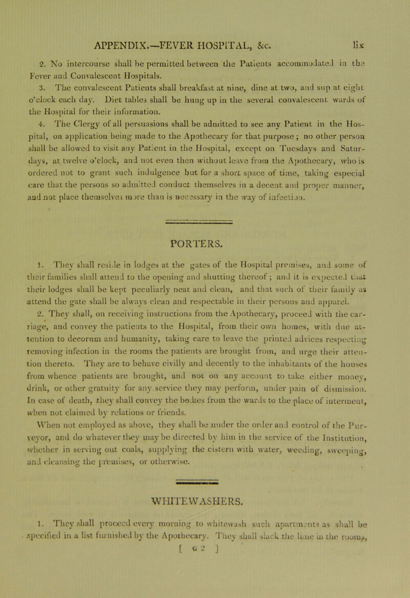 2. No intercourse shall he permitted between the Patients accommodated in the Fever and Convalescent Hospitals. 3. The convalescent Patients shall breakfast at nine, dine at two, and sup at eight o’clock each day. Diet tables shall be hung up in the several convalescent wards of the Hospital for their information. 4. The Clergy of all persuasions shall be admitted to see any Patient in the Hos- pital, on application being made to the Apothecary for that purpose; no other person shall be allowed to visit any Patient in the Hospital, except on Tuesdays and Satur- days, at twelve o’clock, and not even then without leave from the Apothecary, who is ordered not to grant such indulgence but for a short space of time, taking especial care that the persons so admitted conduct themselves in a decent and proper manner, aadiiot place themselves more than is necessary in the way of infection. PORTERS. 1. They shall reside in lodges at the gates of the Hospital premises, and some of their families shall attend to the opening and shutting thereof; and it is expected that their lodges shall be kept peculiarly neat and clean, and that such of their family as attend the gate shall be always clean and respectable in their persons and apparel. 2. They shall, on receiving instructions from the Apothecary, proceed with the car- riage, and convey the patients to the Hospital, from their own homes, with due at- tention to decorum and humanity, taking eare to leave the printed advices respecting removing infection in the rooms the patients are brought from, and urge their atten- tion thereto. They are to behave civilly and decently to the inhabitants of the houses from whence patients arc brought, and not on any account to take either money, drink, or other gratuity for any.service they may perform, under pain of dismission. In case of death, they shall convey the be.hes from the wards to the place of interment, when not claimed by relations or friends. When not employed as above, they shall he .under the order and control of the Pur- veyor, and do whatever tliey maybe directed by him in the service of the Institution, whether in serving out coals, supplying the cistern with water, weeding, sweeping, and cleansing the premises, or otherwise. WHITEWASHERS. 1. They shall proceed every morning to whitewash such apartments as shall be .specified in a list ftunished by the Apothecary. They shall slack the lime in the rooms, [ 62 ]