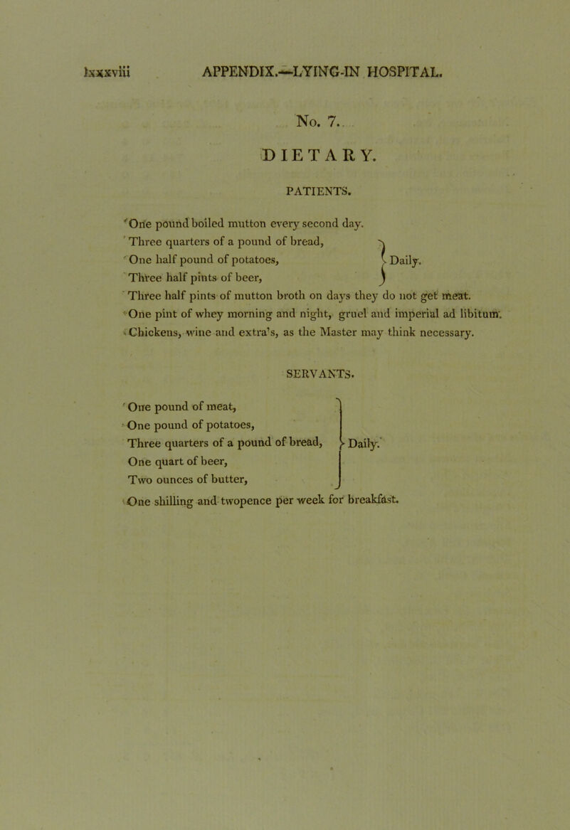 No. 7.. DIETARY. PATIENTS. 'One pound boiled mutton every second day. Three quarters of a pound of bread, One half pound of potatoes. Three half pints of beer, Three half pints of mutton broth on days they do not get meat. One pint of whey morning and night, gruel and imperial ad libitum. Chickens, wine and extra’s, as the Master may think necessary. SERVANTS. ' One pound of meat, One pound of potatoes, Three quarters of a pound of bread, One quart of beer, Two ounces of butter, r Daily. One shilling and twopence per week for breakfast.