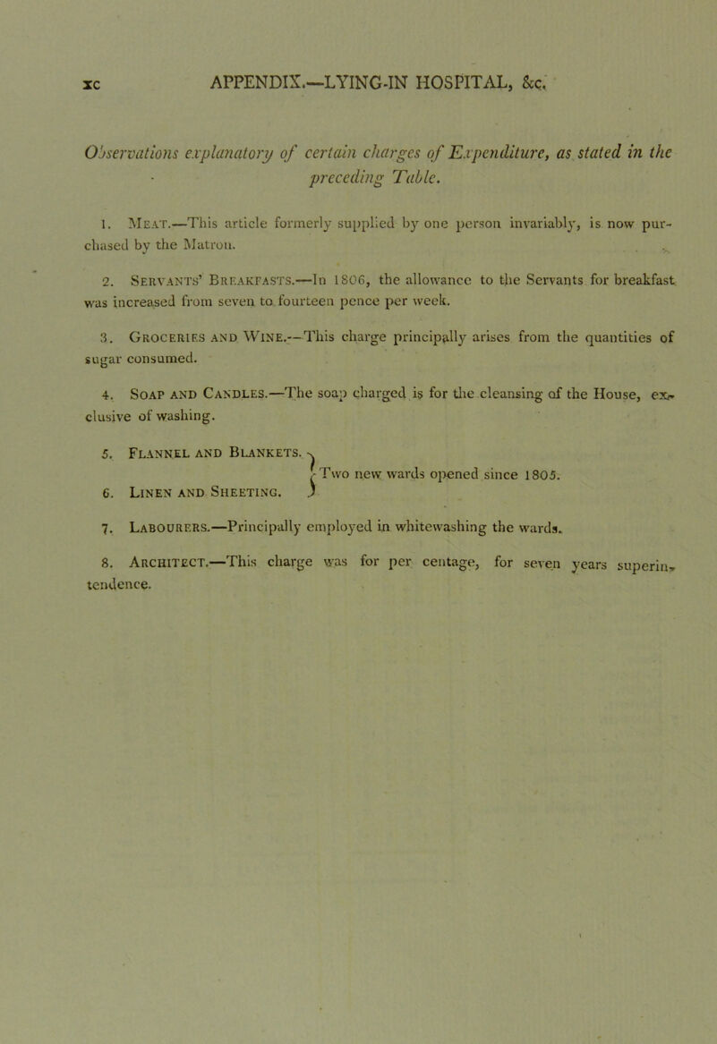 Observations explanatory of certain charges of Expenditure, as stated in the preceding Table. 1. Meat.—This article formerly supplied by one person invariably, is now pur- chased by the Matron. 2. Servants’ Breakfasts.—In 1SC6, the allowance to the Servants for breakfast was increased from seven to fourteen pence per week. 3. Groceries and Wine.—This charge principally arises from the quantities of sugar consumed. 4. Soap and Candles.—The soap charged is for the cleansing of the House, ex^ elusive of washing. 5. Flannel and Blankets. ,-Two new wards opened since 1805. 6. Linen and Sheeting. ) 7. Labourers.—Principally employed in whitewashing the wards. 8. Architect.—This charge was for per centage, for seven years superin* tendency.