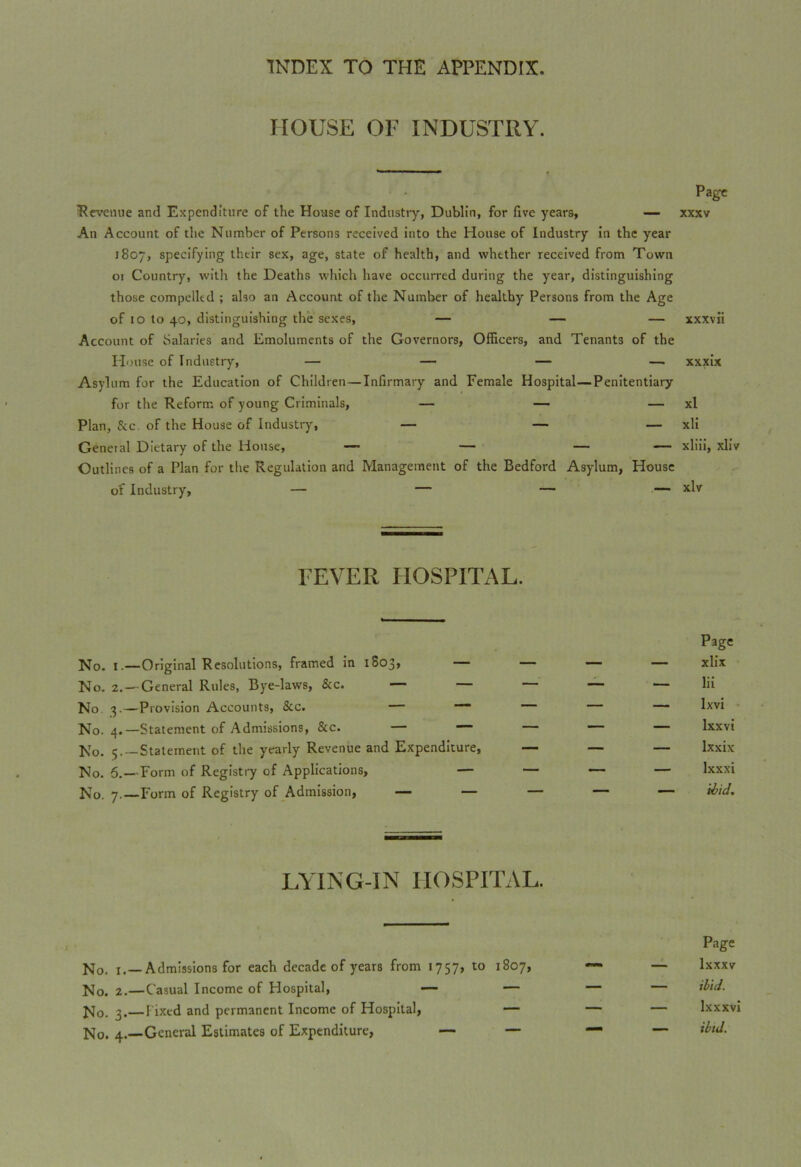 HOUSE OF INDUSTRY. Page Revenue and Expenditure of the House of Industry, Dublin, for five years, — xxxv An Account of the Number of Persons received into the House of Industry in the year 1807, specifying their sex, age, state of health, and whether received from Town or Country, with the Deaths which have occurred during the year, distinguishing those compelled ; also an Account of the Number of healthy Persons from the Age of 10 to 40, distinguishing the sexes, — — — xxxvii Account of Salaries and Emoluments of the Governors, Officers, and Tenants of the House of Industry, — — — — xxxix Asylum for the Education of Children—Infirmary and Female Hospital—Penitentiary for the Reform of young Criminals, — — — xl Plan, &c. of the House of Industry, — — — xli General Dietary of the House, — — — — xliii, xliv Outlines of a Plan for the Regulation and Management of the Bedford Asylum, House of Industry, — — — — xlv FEVER HOSPITAL. Page No. 1.—Original Resolutions, framed in 1S03, — — — — xlix No. 2.— General Rules, Bye-laws, &c. — — *— — lii No 3.—Provision Accounts, &c. — “ — — — lxv* No. 4.—Statement of Admissions, &c. — — — — — lxxvi No. 5.—Statement of the yearly Revenue and Expenditure, — — — Ixxix No. 6.—Form of Registry of Applications, — — — — lxxxi No. 7.—Form of Registry of Admission, — — — — — Hid. LYING-IN HOSPITAL. No. 1.—Admissions for each decade of years from 1757, to 1807, No. 2.—Casual Income of Hospital, — — No. 3.—Fixed and permanent Income of Hospital, — No. 4.—General Estimates of Expenditure, — — Page — lxxxv — ibid. — Ixxxvi —- ibid.