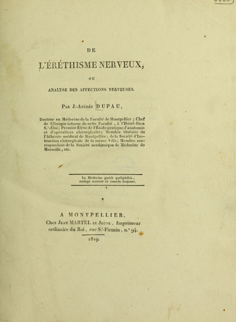 DE L'ÉRÉTHISME NERVEUX,' ANALYSE DES AFFECTIONS NERVEUSES. Par J.-Amédée D U P A ü , Docteur en Médecine de la Faculté de Montpellier ; Chef de Clinique interne de celte Faculté ,à l’Hôtel-Dieu S.'-Éloi; Premier Élève de PÉcole-pi-atique d’anatomie et d’opérations chirurgicales; Membre titulaire de l’Athénée médical de Montpellier, delà Société d’ins- truction chirurgicale de la même Ville; Membre cor- respondant delà Société académique de Médecine do Marseille, etc. La Médecine guérit quelquefois , soulage souvent et console toujours. ♦ A MONTPELLIER, Chez Jean MARTEL le Jeune , Imprimeur ordinaire du Roi, rue S.*-Firmin , n. 94. 1819.