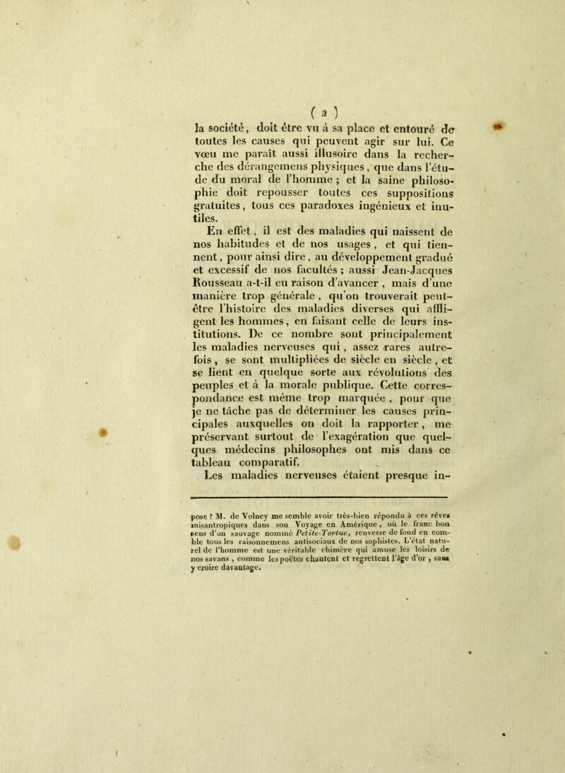 la société, doit être vu à sa place et entouré de toutes les causes qui peuvent agir sur lui. Ce vœu me paraît aussi illusoire dans la recher- che des dérangemens physiques , que dans l’étu- de du moral de riiomme ; et la saine philoso- phie doit repousser toutes ces suppositions gratuites, tous ces paradoxes ingénieux et inu- tiles. En effet, il est des maladies qui naissent de nos habitudes et de nos usages , et qui tien- nent , pour ainsi dire, au développement gradué et excessif de nos facultés ; aussi Jean-Jacques Rousseau a-t-il eu raison d’avancer , mais d’une manière trop générale , qu’on trouverait peut- être l’histoire des maladies diverses qui affli- gent les hommes, en faisant celle de leurs ins- titutions. De ce nombre sont principalement les maladies nerveuses qui, assez rares autre- fois , se sont multipliées de siècle en siècle , et se lient en quelque sorte aux révolutions des peuples et à la morale publique. Cette corres- pondance est même trop marquée , pour que je ne tâche pas de déterminer les causes prin- cipales auxquelles on doit la rapporter, me préservant surtout de l’exagération que quel- ques médecins philosophes ont mis dans ce tableau comparatif. Les maladies nerveuses étaient presque in- pose ? M. de Volney me semble avoir très-bien répondu à ces rêve* inisantropiques dans son Voyage en Amérique , où le franc bon eens d’un sauvage nommé Pelitc-Tortuc, renverse de fond en com' ble tous les raisonnemens antisociaux de nos sophistes. L’état natu- rel de l’homme est une véritable chimère qui amuse les loisirs de nos savans , comme les poètes chantent et regrettent l’âge d’or , saac y croire davantage.