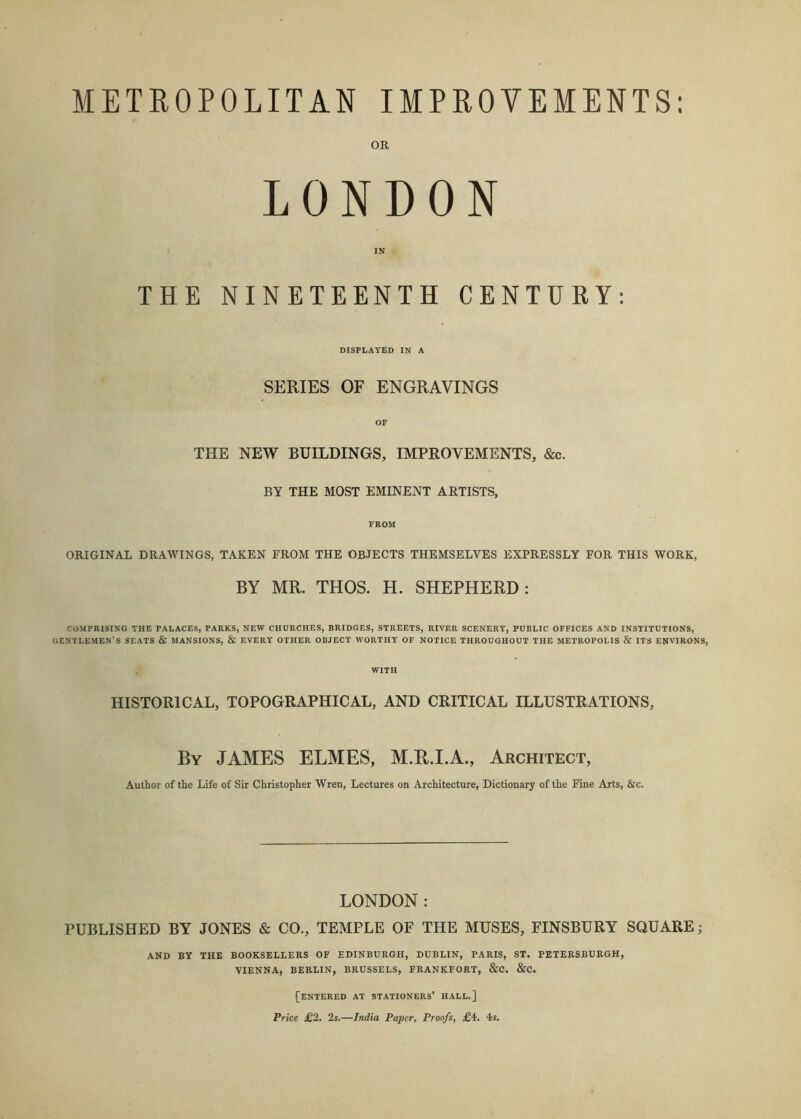 METROPOLITAN IMPROVEMENTS LONDON THE NINETEENTH CENTURY: DISPLAYED IN A SERIES OF ENGRAVINGS THE NEW BUILDINGS, IMPROVEMENTS, &c. BY THE MOST EMINENT ARTISTS, FROM ORIGINAL DRAWINGS, TAKEN FROM THE OBJECTS THEMSELVES EXPRESSLY FOR THIS WORK, BY MR. THOS. H. SHEPHERD: COMPRISING THE PALACES, PARKS, NEW CHURCHES, BRIDGES, STREETS, RIVER SCENERY, PUBLIC OFFICES AND INSTITUTIONS, gentlemen’s SEATS & MANSIONS, & EVERY OTHER OBJECT WORTHY OF NOTICE THROUGHOUT THE METROPOLIS & ITS ENVIRONS, WITH HISTORICAL, TOPOGRAPHICAL, AND CRITICAL ILLUSTRATIONS, By JAMES ELMES, M.H.I.A., Architect, Author of the Life of Sir Christopher Wren, Lectures on Architecture, Dictionary of the Fine Arts, &c. LONDON: PUBLISHED BY JONES & CO., TEMPLE OF THE MUSES, FINSBURY SQUARE; AND BY THE BOOKSELLERS OF EDINBURGH, DUBLIN, PARIS, ST. PETERSBURGH, VIENNA, BERLIN, BRUSSELS, FRANKFORT, &C. &C. [entered at stationers’ hall.] Price £2. 2s.—India Paper, Proofs, £i. 4s.