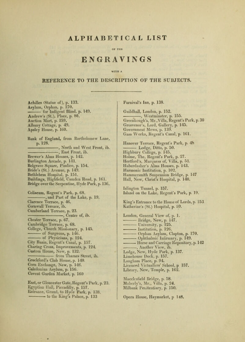 ALPHABETICAL LIST OF THE ENGRAVINGS WITH A REFERENCE TO THE DESCRIPTION OF THE SUBJECTS. Achilles iStatue of), p. 133. Asylum, Orphan, p. 170. for Indigent Blind, p. 149. Andrew’s (St.), Place, p. 80. Auction Mart, p. 159. Albany Cottage, p. 49. Apsley House, p. 160. Bank of England, from Bartholomew Lane, p. 128. , North and West Front, ib. —, East Front, ib. Brewer’s Alms Houses, p. 142. Burlington Arcade, p. 141. Belg^ave Square, Pimlico, p. 154. Bride’s (St.) Avenue, p. 149. Bethlehem Hospital, p. 151. Buildings, Highfield, Camden Road, p. 161. Bridge over the Serpentine, Hyde Park,p. 136. Coliseum, Regent’s Park, p. 68. , and Part of the Lake, p. 19. Clarence Terrace, p. 46. Cornwall Terrace, ib. Cumberland Terrace, p. 23. , Centre of, ib. Chester Terrace, p. 67. Cambridge Terrace, p. 68. College, Church Missionary, p. 145. of Surgeons, p. 146. of Physicians, p. 124. City Basin, Regent’s Canal, p. 157. Charing Cross, Improvements, p. 124. Custom House, New, p. 132. from 'Tliames Street, ib. Oockford’s Club House, p. 140. Com Exchange, New, p. 146. Caledonian Asylum, p. 156, Covent Garden Market, p. 160 East, or Gloucester Gate, Regent’s Park, p. 23. Egyptian Hall, Piccadilly, p. 157. Entrance, Grand, to Hyde Park, p. 138. ■ to the King’s Palace, p. 133 Fumival’s Inn, p. 138. Guildhall, London, p. 152. j , Westminster, p. 155. Greenhough’s, Mr.,Villa, Regent’s Park, p. 30 Grosvenor’s, Lord, Gallery, p. 145. Government Mews, p. 139. Gass Works, Regent’s Canal, p. 161. Hanover Terrace, Regent’s Park, p. 48 Lodge, Ditto, p. 50. Highbury College, p. 145. Holme, The, Regent’s Park, p. 27. Hertford’s, Marquess of. Villa, p. 51. Haberdasher’s Alms Houses, p. 143. Harmonic Institution, p. 102. Hammersmith Suspension Bridge, p. 147 Hall, New, Christ’s Hospital, p. 140. Islington Tunnel, p. 157. Island on the Lake, Regent’s Park, p. 19. King’s Entrance to the House of Lords, p. 153 Katherine's (St.) Hospital, p. 59. London, General View of, p. 1. • Bridge, New, p. 147. University, p. 125. —- — Institution, p. 126. ■ Orphan Asylum, Clapton, p. 170. Ophthalmic Infirmary, p. 149. Horse and Carriage Repository, p. 142 , Another View, ib. Lodge, New, Hyde Park, p. 137. Limehouse Dock, p. 157. Langham Place, p. 94. Licenced Victuallers’ School, p 157. Library, New, Temple, p. 162. Macclesfield Bridge, p. 58. Maberly’s, Mr., Villa, p. 24. Milbank Penitentiary, p. 350. Opera House, Haymarket, p l48.