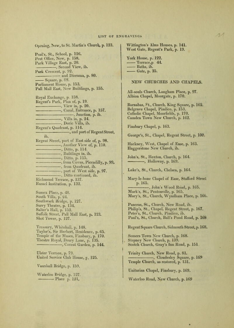 I.IST OF ENGRAVINGS Opening, Iview, to St. Martin’s Churchy, p. 123. Paul’s, St., School, p. 126. Post Office, New, p. 158. Park Village East, p. 20. —, Second View, ib. Park Crescent, p. 92. — and Diorama, p. 80. Square, p. 88. Parliament House, p. 153. Pall Mall East, New Buildings, p. 155, Royal Exchange, p. 158. Regent’s Park, Plan of, p. 19. , View in, p. 20. , Canal, Entrance, p. 157. — , Junction, p. ib. , Villa in, p. 24. , Doric Villa, ib. Regent’s Quadrant, p. 114. , and part of Regent Street, ib. Regent Street, part of East side of, p. 98. , Another View of, p. 110. , Ditto, p. 114. , Buildings in, ib. , Ditto, p. 115. , from Circus, Piccadilly, p. 99. , from Quadrant, ib. , part of West side, p, 97. , Ditto continued, ib. Richmond Teirace, p. 137. Russel Institution, p. 132. Sussex Place, p. 48. South Villa, p. 24. Southwark Bridge, p. 127. Surry Theatre, p. 134. Salter’s Hall, p. 152. Suffolk Street, Pall Mall East, p. 123. Shot Tower, p. 127. Wittington’s Alms Houses, p. 141. West Gate, Regent’s Pai'k, p. 19. York House, p. 122. Terrace,p 44. Baths, ib. Gate, p. 35. NEW CHURCHES AND CHAPELS. All-souls Church, Langham Place, p. 97. Albion Chapel, Moorgate, p. 170. Barnabas, St., Church, King Square, p. 162. Belgrave Chapel, Pimlico, p. 153. Catholic Chapel, Moorfields, p. 170. Camden Town New Church, p. 162. Finsbury Chapel, p. 163. George’s, St., Chapel, Regent Street, p. 100. Hackney, West, Chapel of Ease, p. 163. Haggerstone New Church, ib. John’s, St., Hoxton, Church, p. 164. , Holloway, p. 169. Luke’s, St., Church, Chelsea, p. 164. Mary-le-bone Chapel of Ease, Stafford Street p. 165. , John’s Wood Road, p. 165. Mark’s, St,, Pentonville, p. 165. Mary’s, St., Church, Wyndham Place, p. 166. Pancras, St., Church, New Road, ib. Philip’s, St., Chapel, Regent Street, p. 167. Peter’s, St., Church, Pimlico, ib. Paul’s, St., Chui'ch, Ball’s Pond Road, p. 168 Treasury, Whitehall, p. 148. Taylor’s, Sir Herbert, Residence, p. 65. Temple of the Muses, Finsbury, p. 170. Theatre Royal, Drury Lane, p. 135. , Covent Garden, p. 144. Ulster Temice, p. 79. United Service Club House, p, 125. Vauxhall Bridge, p. 159. Waterloo Bndge, p. 127. — Place p. 12 L Regent Square Church, Sidmouth Street, p. 168. Somers Town New Church, p. 168. Stepney New Church, p. 139. Scotch Church, Gray’s Inn Road, p. 151, Trinity Church, New Road, p. 81. , Cloudesley Square, p. 169 Temple Church, as restored, p. 131. Unitarian Chapel, Finsbury, p. 169. Waterloo Road, New Church, p. 169