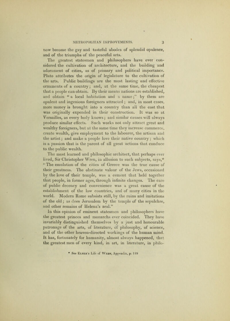 now become the gay and tasteful abodes of splendid opulence, and of the triumphs of the peaceful arts. The greatest statesmen and philosophers have ever con- sidered the cultivation of architecture, and the building and adornment of cities, as of primary and political importance. Plato attributes the origin of legislature to the cultivation of the arts. Public buildings are the most lasting and effective ornaments of a country; and, at the same time, the cheapest that a people can obtain. By their means nations are established, and obtain “ a local habitation and a nameby them are opulent and ingenious foreigners attracted ; and, in most cases, more money is brought into a country than all the cost that was originally expended in their construction. It was so at Versailles, as every body knows; and similar causes will always produce similar eftects. Such works not only attract great and wealthy foreigners, but at the same time they increase commerce, create wealth, give employment to the labourer, the artisan and the artist; and make a people love their native country; which is a passion that is the parent of all great actions that conduce to the public wealth. The most learned and philosophic architect, that perhaps ever lived. Sir Christopher Wren, in allusion to such subjects, says,* The emulation of the cities of Greece was the true cause of their greatness. The obstinate valour of the Jews, occasioned by the love of their temple, was a cement that held together that people, in former ages, through infinite changes. The care of public decency and convenience was a great cause of the establishment of the low countries, and of many cities in the world. Modern Rome subsists still, by the ruins and imitations of the old; as does Jerusalem by the temple of the sepulchre, and other remains of Helena’s zeal.” In this opinion of eminent statesmen and philosophers have the greatest princes and monarchs ever coincided. They have invariably distinguished themselves by a just and honourable patronage of the arts, of literature, of philosophy, of science, and of the other heaven-directed workings of the human mind. It has, fortunately for humanity, almost always happened, that the greatest men of every kind, in art, in literature, in philo- See Elmes's Life of VVrbn, Appendix, p. 119