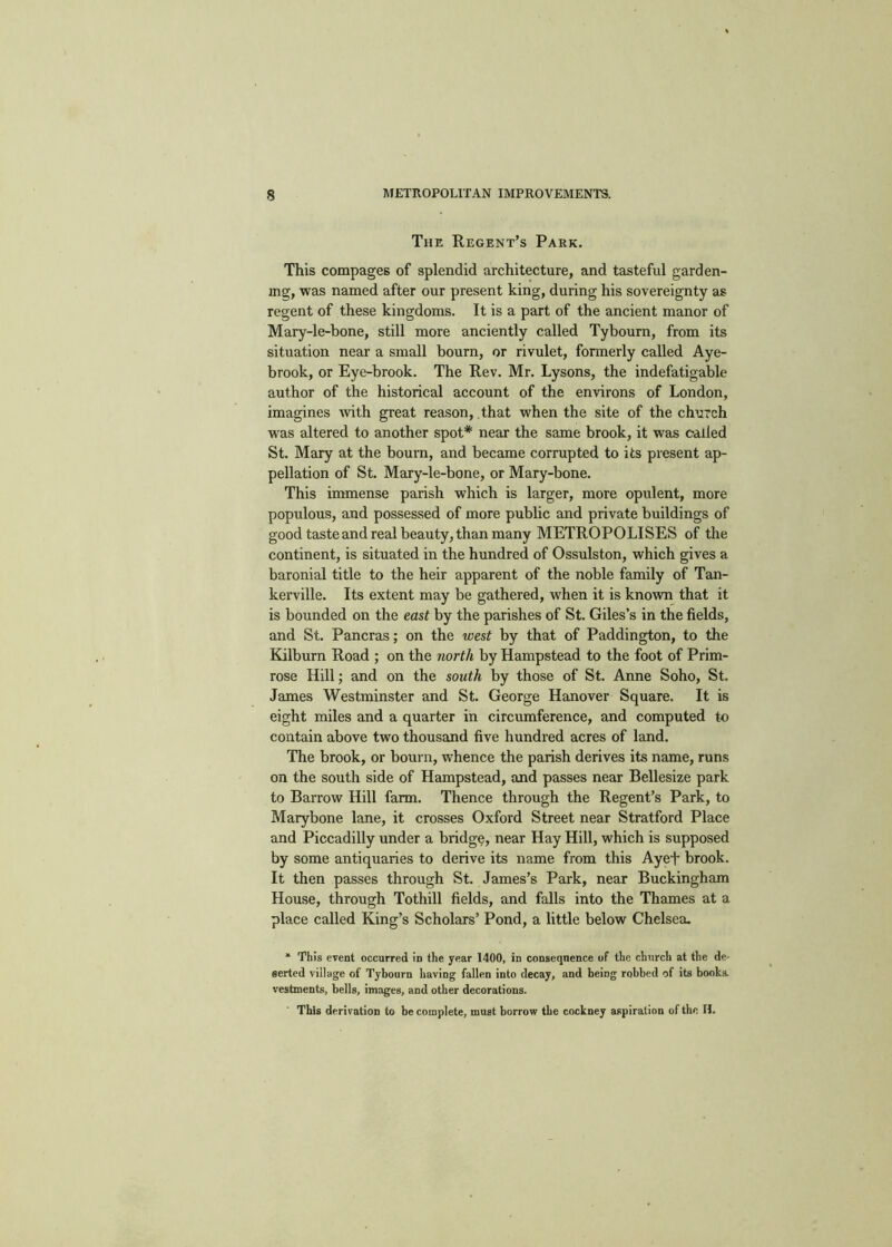 The Regent’s Park. This compages of splendid architecture, and tasteful garden- ing, was named after our present king, during his sovereignty as regent of these kingdoms. It is a part of the ancient manor of Mary-le-bone, still more anciently called Tybourn, from its situation near a small bourn, or rivulet, formerly called Aye- brook, or Eye-brook. The Rev. Mr. Lysons, the indefatigable author of the historical account of the environs of London, imagines wth great reason, that when the site of the church was altered to another spot* near the same brook, it was called St. Mary at the bourn, and became corrupted to its present ap- pellation of St. Mary-le-bone, or Mary-bone. This immense parish which is larger, more opulent, more populous, and possessed of more public and private buildings of good taste and real beauty, than many METROPOLISES of the continent, is situated in the hundred of Ossulston, which gives a baronial title to the heir apparent of the noble family of Tan- kerville. Its extent may be gathered, w'hen it is known that it is bounded on the east by the parishes of St. Giles’s in the fields, and St. Pancras; on the west by that of Paddington, to the Kilburn Road ; on the north by Hampstead to the foot of Prim- rose Hill; and on the south by those of St. Anne Soho, St. James Westminster and St. George Hanover Square. It is eight miles and a quarter in circumference, and computed to contain above two thousand five hundred acres of land. The brook, or bourn, whence the parish derives its name, runs on the south side of Hampstead, and passes near Bellesize park to Barrow Hill farm. Thence through the Regent’s Park, to Marybone lane, it crosses Oxford Street near Stratford Place and Piccadilly under a bridge, near Hay Hill, which is supposed by some antiquaries to derive its name from this Ayef brook. It then passes through St. James’s Park, near Buckingham House, through Tothill fields, and falls into the Thames at a place called King’s Scholars’ Pond, a little below Chelsea. * This event occurred in the year 1400, in consequence of the church at the de- serted village of Tybourn having fallen into decay, and being robbed of its book.s. vestments, bells, images, and other decorations. This derivation to be complete, must borrow the cockney aspiration of the H.