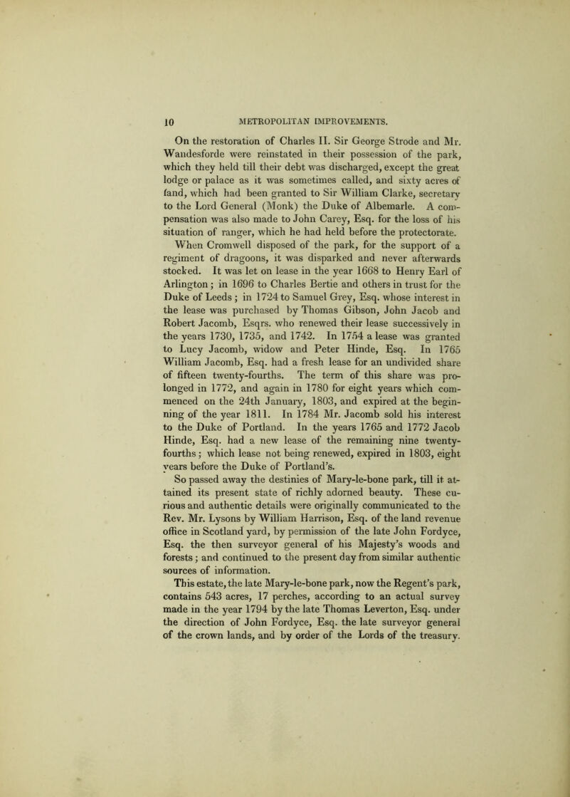 On the restoration of Charles II. Sir George Strode and Mr. Wandesforde were reinstated in their possession of the park, which they held till their debt was discharged, except the great lodge or palace as it was sometimes called, and sixty acres of land, which had been granted to Sir William Clarke, secretary to the Lord General (Monk) the Duke of Albemarle. A com- pensation was also made to John Carey, Esq. for the loss of his situation of ranger, which he had held before the protectorate. When Cromwell disposed of the park, for the support of a regiment of dragoons, it was disparked and never afterwards stocked. It was let on lease in the year 1668 to Henry Earl of Arlington; in 1696 to Charles Bertie and others in trust for the Duke of Leeds ; in 1724 to Samuel Grey, Esq. whose interest in the lease was purchased by Thomas Gibson, John Jacob and Robert Jacomb, Esqrs. who renewed their lease successively in the years 1730, 1735, and 1742. In 1754 a lease was granted to Lucy Jacomb, widow and Peter Hinde, Esq. In 1765 William Jacomb, Esq. had a fresh lease for an undivided share of fifteen twenty-fourths. The term of this share was pro- longed in 1772, and again in 1780 for eight years which com- menced on the 24th January, 1803, and expired at the begin- ning of the year 1811. In 1784 Mr. Jacomb sold his interest to the Duke of Portland. In the years 1765 and 1772 Jacob Hinde, Esq. had a new lease of the remaining nine twenty- fourths; which lease not being renewed, expired in 1803, eight years before the Duke of Portland’s. So passed away the destinies of Mary-le-bone park, till it at- tained its present state of richly adorned beauty. These cu- rious and authentic details were originally communicated to the Rev. Mr. Lysons by William Harrison, Esq. of the land revenue office in Scotland yard, by permission of the late John Fordyce, Esq. the then surveyor general of his Majesty’s woods and forests; and continued to the present day from similar authentic sources of information. This estate, the late Mary-le-bone park, now the Regent’s park, contains 543 acres, 17 perches, according to an actual survey made in the year 1794 by the late Thomas Leverton, Esq. under the direction of John Fordyce, Esq. the late surveyor general of the crown lands, and by order of the Lords of the treasury.