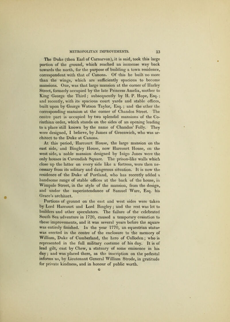 The Duke (then Earl of Carnarvon), it is said, took this large portion of the ground, which reached an immense way back towards the north, for the purpose of building a town residence, con-espondent with that of Canons. Of this he built no more than the wings, which are sufficiently spacious to become mansions. One, was that large mansion at the corner of Harley Street, formerly occupied by the late Princess Amelia, mother to King George the Third; subsequently by H. P. Hope, Esq.; and recently, with its spacious court yards and stable offices, built upon by George Watson Taylor, Esq.; and the other the corresponding mansion at the corner of Chandos Street. The centre part is occupied by two splendid mansions of the Co- rinthian order, which stands on the sides of an opening leading to a place still known by the name of Chandos’ Folly. They were designed, I believe, by James of Greenwich, who was ar- chitect to the Duke at Canons. At this period, Harcourt House, the large mansion on the east side, and Bingley House, now Harcourt House, on the west side, a noble mansion designed by Inigo Jones were the only houses in Cavendish Square. The prison-like walls which close up the latter on every side like a fortress, were then ne- cessary from its solitary and dangerous situation. It is now the residence of the Duke of Portland, who has recently added a handsome range of stable offices at the back of the house, in Wimpole Street, in the style of the mansion, from the design, and under the superintendance of Samuel Ware, Esq. his Grace’s architect. Portions of ground on the east and west sides were taken by Lord Harcourt and Lord Bingley; and the rest was let to builders and other speculators. The failure of the celebrated South Sea adventure in 1720, caused a temporary cessation to these improvements, and it was several years before the square was entirely finished. In the year 1770, an equestrian statue was erected in the centre of the enclosure to the memory of William, Duke of Cumberland, the hero of Culloden j who is represented in the full military costume of his day. It is of lead gilt, cast by Chew, a statuary of some eminence in his day; and was placed there, as the inscription on the pedestal informs us, by Lieutenant General William Strode, in gratitude for private kindness, and in honour of public worth. G