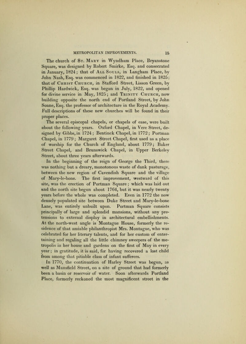 The church of St. Mary in Wyndham Place, Bryanstone Square, was designed by Robert Smirke, Esq. and consecrated in January, 1824; that of All Souls, in Langham Place, by John Nash, Esq. was commenced in 1822, and finished in 1826; that of Christ Church, in Stafford Street, Lisson Green, by Phillip Hardwick, Esq. was began in July, 1822, and opened for divine service in May, 1825; and Trinity Church, now building opposite the north end of Portland Street, by John Soane, Esq. the professor of architecture in the Royal Academy. Full descriptions of these new churches will be found in their proper places. The several episcopal chapels, or chapels of ease, were built about the following years. Oxford Chapel, in Vere Street, de- signed by Gibbs, in 1724; Bentinck Chapel, in 1772; Portman Chapel, in 1779 ; Margaret Street Chapel, first used as a place of worship for the Church of England, about 1779; Baker Street Chapel, and Brunswick Chapel, in Upper Berkeley Street, about three years afterwards. In the beginning of the reign of George the Third, there was nothing but a dreary, monotonous waste of dank pasturage, between the new region of Cavendish Square and the village of Mary-le-bone. The first improvement, westward of this site, was the erection of Portman Square; which was laid out and the north site begun about 1764, but it was nearly twenty years before the whole was completed. Even in 1772 the now densely populated site between Duke Street and Mary-le-bone Lane, was entirely unbuilt upon. Portman Square consists principally of large and splendid mansions, without any pre- tensions to external display in architectural embellishments. At the north-west angle is Montague House, formerly the re- sidence of that amiable philanthropist Mrs. Montague, who was celebrated for her literary talents, and for her custom of enter- taining and regaling all the little chimney sweepers of the me- tropolis in her house and gardens on the first of May in every year; in gratitude, it is said, for having recovered a lost child from among that pitiable class of infant sufferers. In 1770, the continuation of Harley Street was begun, as well as Mansfield Street, on a site of ground that had formerly been a basin or reservoir of water. Soon afterwards Portland Place, formerly reckoned the most magnificent street in the