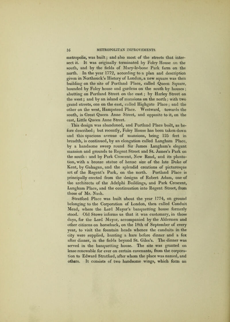 metropolis, was built; and also most of the streets that inter- sect it. It was originally terminated by Foley House on the south, and by the fields of Mary-le-bone Park farm on the north. In the year 1772, according to a plan and description given in Northouck’s History of London, a new square was then building on the site of Portland Place, called Queen Square, bounded by Foley house and gardens on the south by houses ; abutting on Portland Street on the east; by Harley Street on the west; and by an island of mansions on the north; with two grand streets, one on the east, called Highgate Place; and the other on the west, Hampstead Place. Westward, towards the south, is Great Queen Anne Street, and opposite to it, on the east. Little Queen Anne Street. This design was abandoned, and Portland Place built, as be- fore described; but recently, Foley House has been taken down and this spacious avenue of mansions, being 125 feet in breadth, is continued, by an elongation called Langham Place, by a handsome sweep round Sir James Langham’s elegant mansion and grounds to Regent Street and St. James’s Park on the south : and by Park Crescent, New Road, and its planta- tion, with a bronze statue of heroic size of the late Duke of Kent, by Gahagan, and the splendid creations of picturesque art of the Regent’s Park, on the north. Portland Place is principally erected from the designs of Robert Adam, one of the architects of the Adelphi Buildings, and Park Crescent, Langham Place, and the continuation into Regent Street, from those of Mr. Nash. Stratford Place was built about the year 1774, on ground belonging to the Corporation of London, then called Conduit Mead, where the Lord Mayor’s banquetting house formerly stood. Old Stowe informs us that it was customary, in those days, for the Lord Mayor, accompanied by the Aldermen and other citizens on horseback, on the 18th of September of every year, to visit the fountain heads whence the conduits in the city were supplied, hunting a hare before dinner and a fox after dinner, in the fields beyond St. Giles’s. The dinner was served in the banquetting house. The site was granted on lease renewable for ever on certain covenants, from the corpora- tion to Edward Stratford, after whom the place was named, and others. It consists of two handsome wings, which form an