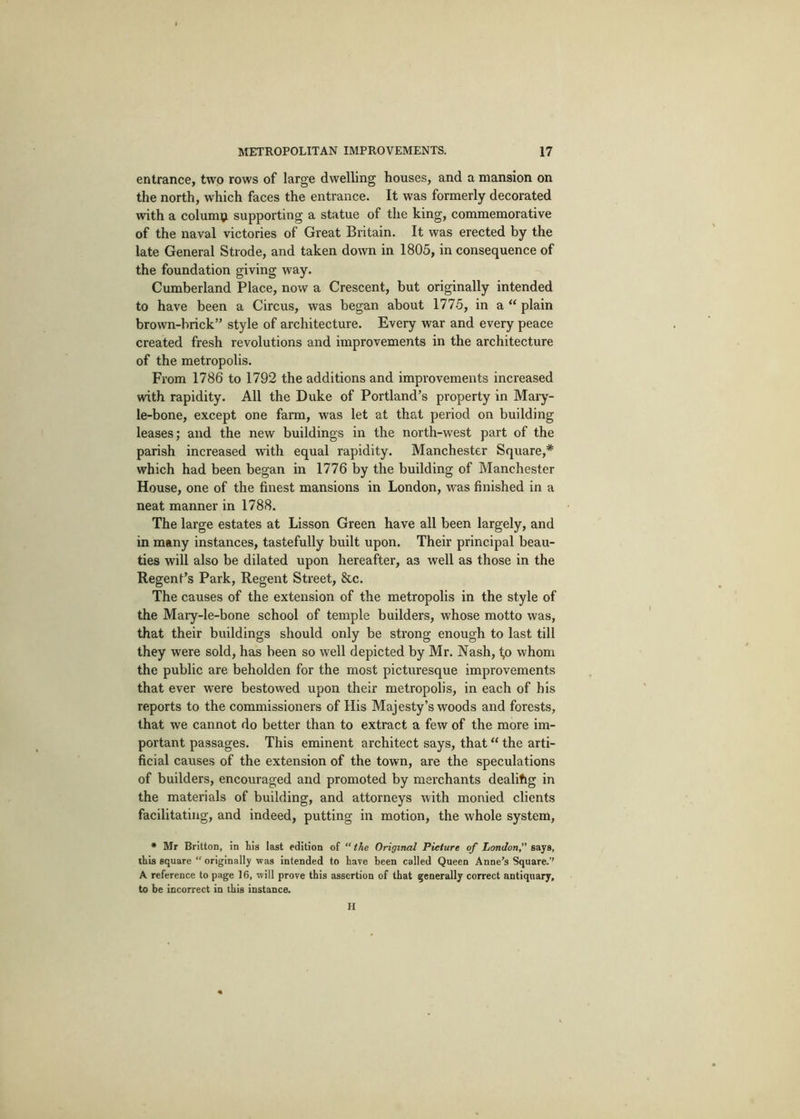 entrance, two rows of large dwelling houses, and a mansion on the north, which faces the entrance. It was formerly decorated with a columi^ supporting a statue of the king, commemorative of the naval victories of Great Britain. It was erected by the late General Strode, and taken down in 1805, in consequence of the foundation giving way. Cumberland Place, now a Crescent, but originally intended to have been a Circus, was began about 1775, in a “ plain brown-brick” style of architecture. Every war and every peace created fresh revolutions and improvements in the architecture of the metropolis. From 1786 to 1792 the additions and improvements increased with rapidity. All the Duke of Portland’s property in Maiy- le-bone, except one farm, was let at that period on building leases; and the new buildings in the north-west part of the parish increased with equal rapidity. Manchester Square,* which had been began in 1776 by the building of Manchester House, one of the finest mansions in London, was finished in a neat manner in 1788. The large estates at Lisson Green have all been largely, and in many instances, tastefully built upon. Their principal beau- ties will also be dilated upon hereafter, as well as those in the Regent’s Park, Regent Street, &c. The causes of the extension of the metropolis in the style of the Maiy-le-bone school of temple builders, whose motto was, that their buildings should only be strong enough to last till they were sold, has been so well depicted by Mr. Nash, <,o whom the public are beholden for the most picturesque improvements that ever were bestowed upon their metropolis, in each of his reports to the commissioners of His Majesty’s woods and forests, that we cannot do better than to extract a few of the more im- portant passages. This eminent architect says, that “ the arti- ficial causes of the extension of the town, are the speculations of builders, encouraged and promoted by merchants dealihg in the materials of building, and attorneys with monied clients facilitating, and indeed, putting in motion, the whole system, • Mr Britton, in his last edition of “the Original Picture of London,” says, this square “ originally was intended to have been called Queen Anne’s Square.’’ A reference to page 16, will prove this assertion of that generally correct antiquary, to be incorrect in this instance. H
