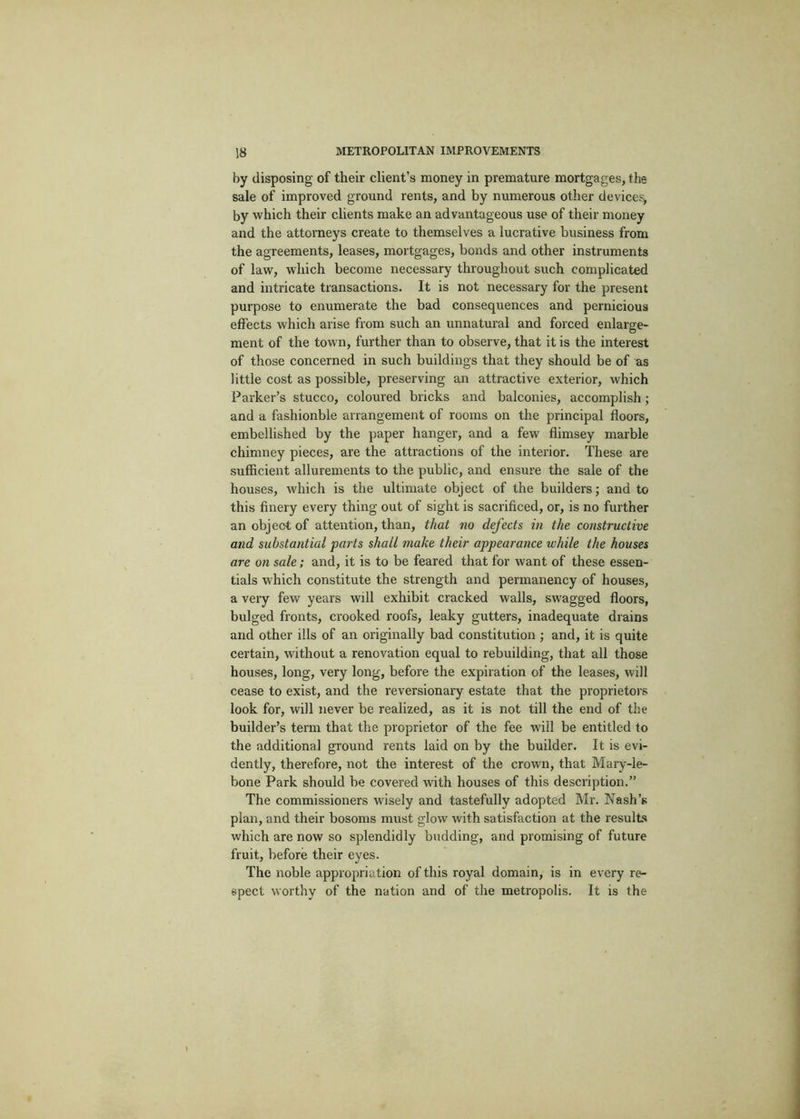 by disposing of their client’s money in premature mortgages, the sale of improved ground rents, and by numerous other device^ by which their clients make an advantageous use of their money and the attorneys create to themselves a lucrative business from the agreements, leases, mortgages, bonds and other instruments of law, which become necessary throughout such complicated and intricate transactions. It is not necessary for the present purpose to enumerate the bad consequences and pernicious effects which arise from such an unnatural and forced enlarge- ment of the town, further than to observe, that it is the interest of those concerned in such buildings that they should be of as little cost as possible, preserving an attractive exterior, which Parker’s stucco, coloured bricks and balconies, accomplish ; and a fashionble arrangement of rooms on the principal floors, embellished by the paper hanger, and a few flimsey marble chimney pieces, are the attractions of the interior. These are sufficient allurements to the public, and ensure the sale of the houses, which is the ultimate object of the builders; and to this finery every thing out of sight is sacrificed, or, is no further an object of attention, than, that no defects in the constructive and substantial parts shall make their appearance while the houses are on sale; and, it is to be feared that for want of these essen- tials which constitute the strength and permanency of houses, a very few years will exhibit cracked walls, swagged floors, bulged fronts, crooked roofs, leaky gutters, inadequate drains and other ills of an originally bad constitution ; and, it is quite certain, without a renovation equal to rebuilding, that all those houses, long, very long, before the expiration of the leases, will cease to exist, and the reversionary estate that the proprietors look for, will never be realized, as it is not till the end of the builder’s term that the proprietor of the fee will be entitled to the additional ground rents laid on by the builder. It is evi- dently, therefore, not the interest of the crown, that Mary-le- bone Park should be covered with houses of this description.” The commissioners wisely and tastefully adopted Mr. Nash’s plan, and their bosoms must glow with satisfaction at the results which are now so splendidly budding, and promising of future fruit, before their eyes. The noble appropriation of this royal domain, is in every re- spect worthy of the nation and of the metropolis. It is the