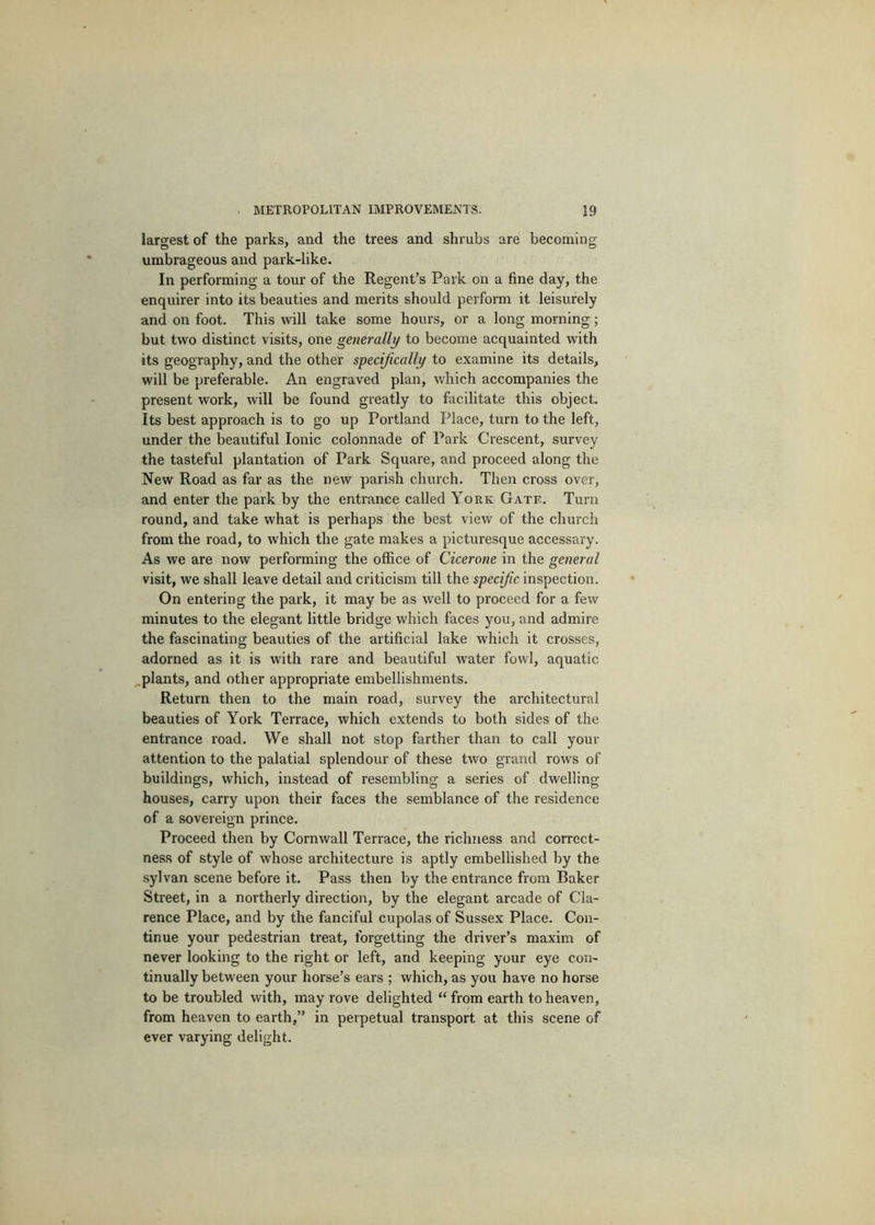 largest of the parks, and the trees and shrubs are becoming umbrageous and park-like. In performing a tour of the Regent’s Park on a fine day, the enquirer into its beauties and merits should perform it leisurely and on foot. This will take some hours, or a long morning; but two distinct visits, one generally to become acquainted with its geography, and the other specifically to examine its details, will be preferable. An engraved plan, which accompanies the present work, will be found greatly to facilitate this object. Its best approach is to go up Portland Place, turn to the left, under the beautiful Ionic colonnade of Park Crescent, survey the tasteful plantation of Park Square, and proceed along the New Road as far as the new parish church. Then cross over, and enter the park by the entrance called York Gate. Turn round, and take what is perhaps the best view of the church from the road, to which the gate makes a picturesque accessary. As we are now performing the office of Cicerone in the general visit, we shall leave detail and criticism till the specific inspection. On entering the park, it may be as well to proceed for a few minutes to the elegant little bridge which faces you, and admire the fascinating beauties of the artificial lake which it crosses, adorned as it is with rare and beautiful water fowl, aquatic ^plants, and other appropriate embellishments. Return then to the main road, survey the architectural beauties of York Terrace, which extends to both sides of the entrance road. We shall not stop farther than to call your attention to the palatial splendour of these two grand rows of buildings, which, instead of resembling a series of dwelling houses, carry upon their faces the semblance of the residence of a sovereign prince. Proceed then by Cornwall Terrace, the richness and correct- ness of style of whose architecture is aptly embellished by the sylvan scene before it. Pass then by the entrance from Baker Street, in a northerly direction, by the elegant arcade of Cla- rence Place, and by the fanciful cupolas of Sussex Place. Con- tinue your pedestrian treat, forgetting the driver’s maxim of never looking to the right or left, and keeping your eye con- tinually between your horse’s ears ; which, as you have no horse to be troubled with, may rove delighted “ from earth to heaven, from heaven to earth,” in perpetual transport at this scene of ever varying delight.