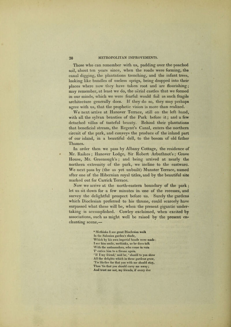 Those who can remember with us, padding over the poached soil, about ten years since, when the roads were forming, the canal digging, the plantations trenching, and the infant trees, looking like bundles of useless sprigs, being dropped into their places where now they have taken root and are flourishing ; may remember, at least we do, the aerial castles that we formed in our minds, which we were fearful would fail as such fragile architecture generally does. If they do so, they may perhaps agree with us, that the prophetic vision is more than realized. We next arrive at Hanover Terrace, still on the left hand, with all the sylvan beauties of the Park before it; and a few detached villas of tasteful beauty. Behind their plantations that beneficial stream, the Regent’s Canal, enters the northern circuit of the park, and conveys the produce of the inland part of our island, in a beautiful dell, to the bosom of old father Thames. In order then we pass by Albany Cottage, the residence of Mr. Raikes ; Hanover Lodge, Sir Robert Arbuthnot’s; Grove House, Mr. Greenough’s; and being arrived at nearly the northern extremity of the park, we incline to the eastward. We next pass by (the as yet unbuilt) Munster Terrace, named after one of the Hibernian royal titles, and by the beautiful site marked out for Garrick Terrace. Now we arrive at the north-eastern boundary of the park; let us sit down for a few minutes in one of the recesses, and survey the delightful prospect before us. Surely the gardens which Dioclesian preferred to his throne, could scarcely have surpassed what these will be, when the present gigantic under- taking is accomplished. Cowley exclaimed, when excited by associations, such as might well be raised by the present en- chanting scene,— “ Methinks I see great Dioclesian walk In the Salonian garden’s shade. Which by his own imperial hands were made : I see him smile, methinks, as he does talk With the ambassadors, who come in vain T’ entice him to a throne again. ‘ If I my friend,’ said he, ‘ should to you show All the delights which in these gardens grow, ’Tis likelier far that you with me should stay. Than ’tis that you should carry me away; And trust me not, my friends, if every dav
