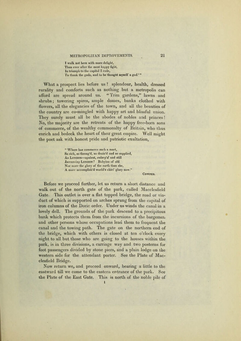 1 walk not here with more delight, Than ever after the most happy fight. In triumph to the capitol I rode. To thank the gods, and to be thought myself a god.’ ” What a prospect lies before us ? splendour, health, dressed rurality and comforts such as nothing but a metropolis can afford are spread around us. “Trim gardens,” lawns and shrubs; towering spires, ample domes, banks clothed with flowers, all the elegancies of the town, and all the beauties of the country are co-mingled with happy art and blissful union. They surely must all be the abodes of nobles and princes! No, the majority are the retreats of the happy free-born sons of commerce, of the wealthy commonalty of Britain, who thus enrich and bedeck the heart of their great empire. Well might the poet ask with honest pride and patriotic exultation, “ Where has commerce such a mart, So rich, so throng’d, so drain’d and so supplied. As London—opulent, enlarg'd and still Increasing Loyooti I Babylon of old Nor more the glory of the earth than she, A more accomplish’d world’s chief glory now.” COWPER. Before we proceed further, let us return a short distance and walk out of the north gate of the park, called Macclesfield Gate. This outlet is over a flat topped bridge, the road or via- duct of which is supported on arches sprung from the capital of iron columns of the Doric order. Under us winds the canal in a lovely dell. The grounds of the park descend to a precipitous bank which protects them from the incursions of the bargemen and other persons whose occupations lead them to frequent the canal and the towing path. The gate on the northern end of the bridge, which with others is closed at ten o’clock every night to all but those who are going to the houses within the park, is in three divisions, a carriage way and two posterns for foot passengers divided by stone piers, and a plain lodge on the western side for the attendant porter. See the Plate of Mac- clesfield Bridge. Now return we, and proceed onward, bearing a little to the eastw’ard till we come to the eastern entrance of the park. See the Plate of the East Gate. This is north of the noble pile of 1