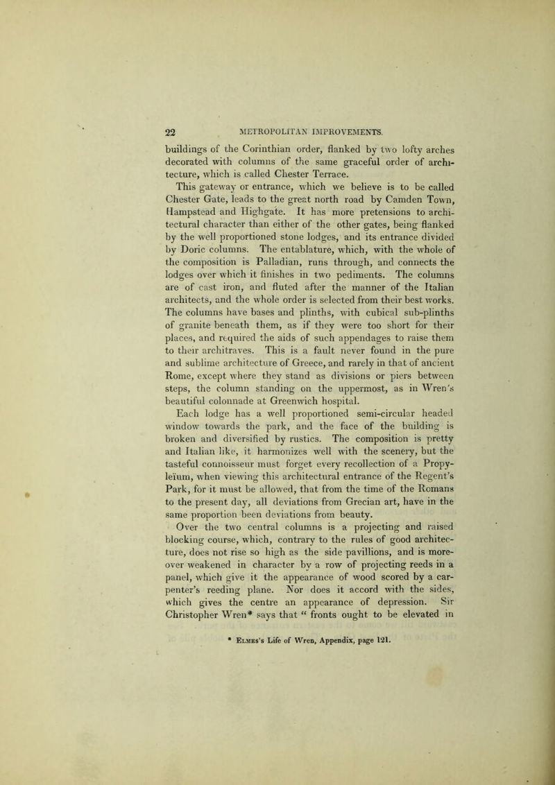 buildings of the Corinthian order, flanked by two lofty arches decorated with columns of the same graceful order of archi- tecture, which is called Chester Terrace. This gateway or entrance, which w’e believe is to be called Chester Gate, leads to the great north road by Camden Town, Hampstead and Highgate. It has more pretensions to archi- tectural character than either of the other gates, being flanked by the well proportioned stone lodges, and its entrance divided by Doric columns. The entablature, which, with the whole of the composition is Palladian, runs through, and connects the lodges over which it finishes in two pediments. The columns are of cast iron, and fluted after the manner of the Italian architects, and the whole order is selected from their best works. The columns have bases and plinths, with cubical sub-plinths of granite beneath them, as if they were too short for their places, and required the aids of such appendages to raise them to their architraves. This is a fault never found in the pure and sublime architecture of Greece, and rarely in that of ancient Rome, except where they stand as divisions or piers between steps, the column standing on the uppermost, as in Wren's beautiful colonnade at Greenwich hospital. Each lodge has a well proportioned semi-circular headed window towards the park, and the face of the building is broken and diversified by rustics. The composition is pretty and Italian like, it harmonizes well with the sceneiy, but the tasteful connoisseur must forget every recollection of a Propy- leium, when viewing this architectural entrance of the Regent’s Park, for it must be allowed, that from the time of the Romans to the present day, all deviations from Grecian art, have in the same proportion been deviations from beauty. Over the two central columns is a projecting and raised blocking course, which, contrary to the rules of good architec- ture, does not rise so high as the side pavillions, and is more- over weakened in character by a row of pi’ojecting reeds in a panel, which give it the appearance of wood scored by a car- penter’s reeding plane. Nor does it accord with the sides, which gives the centre an appearance of depression. Sir Christopher Wren* says that “ fronts ought to be elevated in Elmks’s Life of Wren, Appendix, page 121.