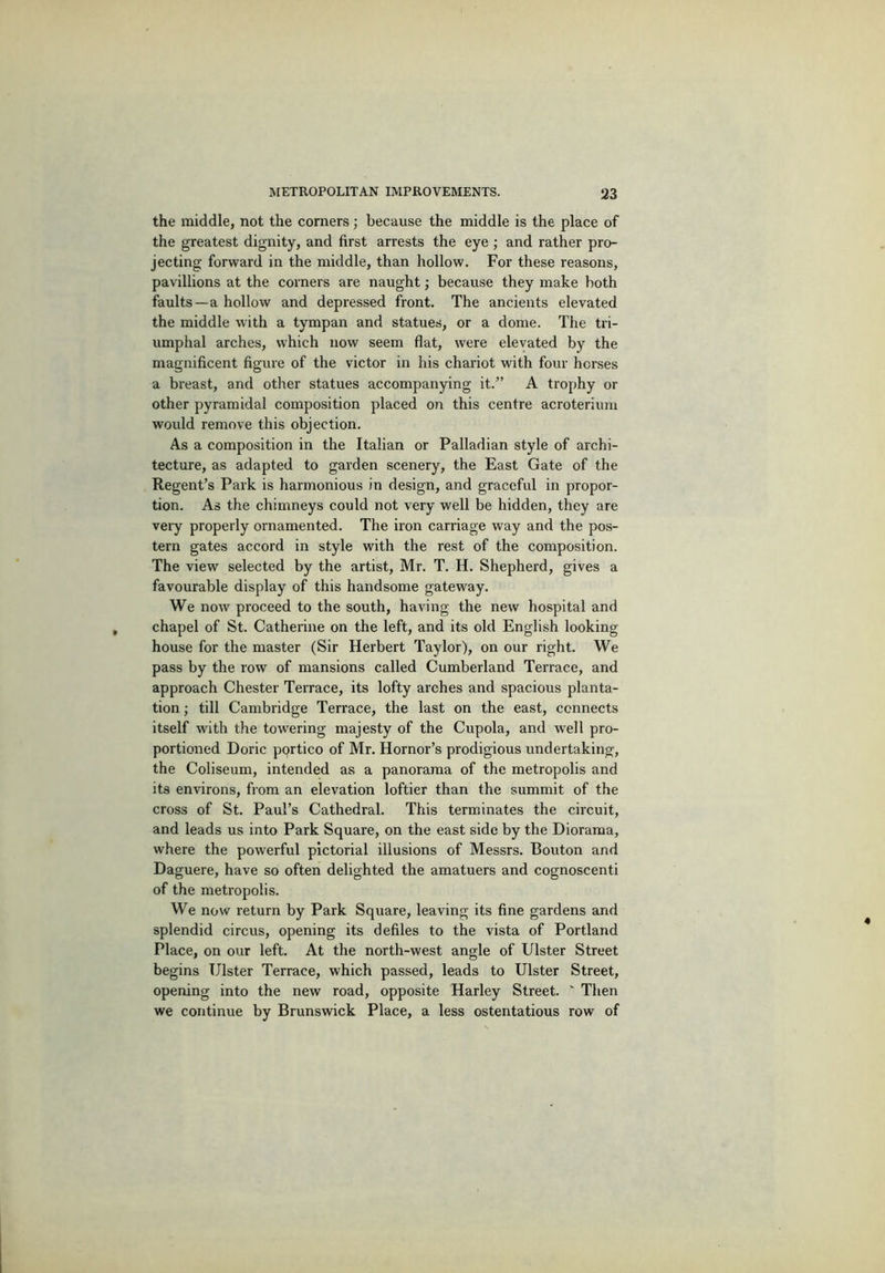 the middle, not the corners ; because the middle is the place of the greatest dignity, and first arrests the eye; and rather pro- jecting forward in the middle, than hollow. For these reasons, pavillions at the coiners are naught; because they make both faults—a hollow and depressed front. The ancients elevated the middle with a tympan and statues, or a dome. The tri- umphal arches, which now seem flat, were elevated by the magnificent figure of the victor in his chariot with four horses a breast, and other statues accompanying it.” A trophy or other pyramidal composition placed on this centre acroterium would remove this objection. As a composition in the Italian or Palladian style of archi- tecture, as adapted to garden scenery, the East Gate of the Regent’s Park is harmonious in design, and graceful in propor- tion. As the chimneys could not very well be hidden, they are veiy properly ornamented. The iron carriage way and the pos- tern gates accord in style with the rest of the composition. The view selected by the artist, Mr. T. H. Shepherd, gives a favourable display of this handsome gateway. We now proceed to the south, having the new hospital and chapel of St. Catherine on the left, and its old English looking house for the master (Sir Herbert Taylor), on our right. We pass by the row of mansions called Cumberland Terrace, and approach Chester Terrace, its lofty arches and spacious planta- tion ; till Cambridge Terrace, the last on the east, connects itself with the towering majesty of the Cupola, and well pro- portioned Doric portico of Mr. Hornor’s prodigious undertaking, the Coliseum, intended as a panorama of the metropolis and its environs, from an elevation loftier than the summit of the cross of St. Paul’s Cathedral. This terminates the circuit, and leads us into Park Square, on the east side by the Diorama, where the powerful pictorial illusions of Messrs. Bouton and Daguere, have so often delighted the amatuers and cognoscenti of the metropolis. We now return by Park Square, leaving its fine gardens and splendid circus, opening its defiles to the vista of Portland Place, on our left. At the north-west angle of Ulster Street begins Ulster Terrace, which passed, leads to Ulster Street, opening into the new road, opposite Harley Street. ' Then we continue by Brunswick Place, a less ostentatious row of