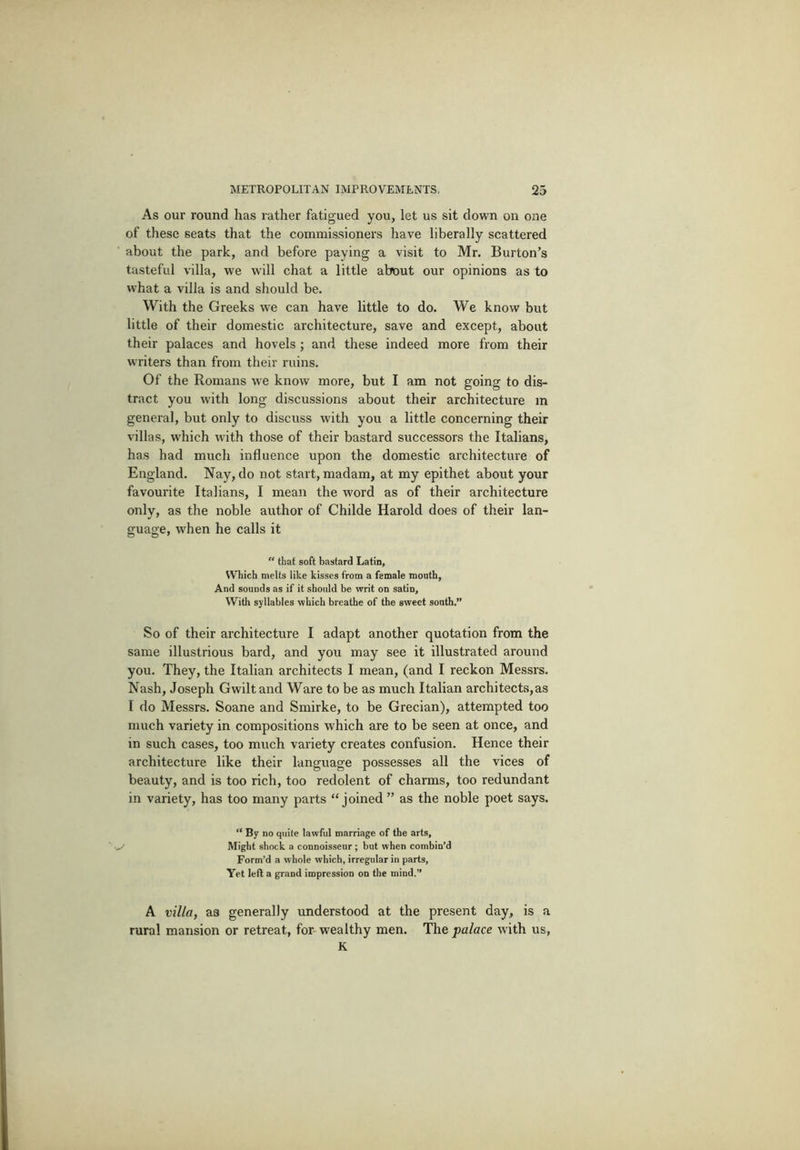 As our round has rather fatigued you, let us sit down on one of these seats that the commissioners have liberally scattered about the park, and before paying a visit to Mr. Burton’s tasteful villa, we will chat a little about our opinions as to what a villa is and should be. With the Greeks we can have little to do. We know but little of their domestic architecture, save and except, about their palaces and hovels ; and these indeed more from their writers than from their ruins. Of the Romans we know more, but I am not going to dis- tract you with long discussions about their architecture in general, but only to discuss with you a little concerning their villas, which with those of their bastard successors the Italians, has had much influence upon the domestic architecture of England. Nay, do not start, madam, at my epithet about your favourite Italians, I mean the word as of their architecture only, as the noble author of Childe Harold does of their lan- guage, when he calls it  that soft bastard Latin, Which melts like kisses from a female mouth, And sounds as if it should be writ on satin. With syllables which breathe of the sweet south.” So of their architecture I adapt another quotation from the same illustrious bard, and you may see it illustrated around you. They, the Italian architects I mean, (and I reckon Messrs. Nash, Joseph Gwiltand Ware to be as much Italian architects,as I do Messrs. Soane and Smirke, to be Grecian), attempted too much variety in compositions which are to be seen at once, and in such cases, too much vai'iety creates confusion. Hence their architecture like their language possesses all the vices of beauty, and is too rich, too redolent of charms, too redundant in variety, has too many parts “joined” as the noble poet says. “ By no quite lawful marriage of the arts, ■ Might shock a connoisseur ; but when combin’d Form’d a whole which, irregular in parts, Yet left a grand impression on the mind.” A villa, as generally understood at the present day, is a rural mansion or retreat, for- wealthy men. The palace with us, K