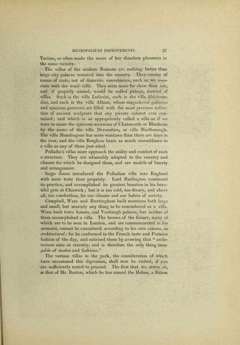 Tacitus, so often made the scene of her dissolute pleasures in the same vicinity. The villas of the modern Romans are nothing better than large city palaces removed into the country. They consist of rooms of state, not of domestic convenience, such as we asso- ciate with the word villa. They seem more for show than use, and if properly named, would be called palaces, instead of villas. Such is the villa Ludovisi, such is the villa Aldobran- dini, and such is the villa Albani, whose magnificent galleries and spacious porticoes are filled with the most precious collec- tion of ancient sculpture that any private cabinet ever con- tained ; and which is as appropriately called a villa as if we were to name the spacious mansions of Chatsworth or Blenheim by the name of the villa Devonshire, or villa Marlborough. The villa Mondragone has more windows than there are days in the year, and the villa Borghese bears as much resemblance to a villa as any of those just cited. Palladio’s villas more approach the utility and comfort of such a structure. They are admirably adapted to the country and climate for which he designed them, and are models of beauty and arrangement. Inigo Jones introduced the Palladian villa into England with more taste than propriety. Lord Burlington continued its practice, and accomplished its greatest beauties in his beau- tiful gem at Chiswick; but it is too cold, too dreary, and above all, too comfortless, for our climate and our habits of society. Campbell, Ware and Brettingham built mansions both large and small, but scarcely any thing to be remembered as a villa. Wren built town houses, and Vanburgh palaces, but neither of them accomplished a villa. The houses of the former, many of which are to be seen in London, and are commemorated in his memoirs, cannot be considered, according to his own canons, as architectural: for he conformed to the French taste and Parisian fashion of the day, and satirised them by avowing that “ archi- tecture aims at eternity, and is therefore the only thing inca- pable of modes and fashions.” The various villas in the park, the consideration of which have occasioned this digression, shall now be visited, if you are sufficiently rested to proceed. The first that we arrive at, is that of Mr. Burton, which he has named the Holme, a Saxon