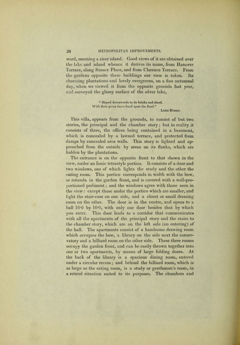 word, meaning a river island. Good views of it are obtained over the lake and island whence it derives its name, from Hanover Terrace, along Sussex Place, and from Clarence Terrace. From the gardens opposite these buildings our view is taken. Its charming plantations and lovely evergreens, on a fine autumnal day, when we viewed it from the opposite grounds last year, and surveyed the glassy surface of the silver lake, “ Sloped downwards to its brinks and stood. With their green faces fixed upon the flood.” Lord Byron. This villa, appears from the grounds, to consist of but two stories, the principal and the chamber story; but in reality it consists of three, the offices being contained in a basement, which is concealed by a lawned terrace, and protected from damps by concealed area walls. This story is lighted and ap- proached from the outside by areas on its flanks, which are hidden by the plantations. The entrance is on the opposite front to that shown in the view, under an Ionic tetrastyle portico. It consists of a door and two windows, one of which lights the study and the other the eating room. This portico corresponds in width with the bow, or rotunda in the garden front, and is covered with a well-pro- portioned pediment; and the windows agree with those seen in the view : except those under the portico which are smaller, and light the stair-case on one side, and a closet or small dressing room on the other. The door is in the centre, and opens to a hall 16-0 by lO'O, with only one door besides that by which you enter. This door leads to a corridor that communicates with all the apartments of the principal story and the stairs to the chamber story, which are on the left side (on entering) of the hall. The apartments consist of a handsome drawing room which occupies the bow, a library on the side next the conser- vatory and a billiard room on the other side. These three rooms occupy the garden front, and can be easily thrown together into one or two apartments, by means of large folding doors. At the back of the library is a spacious dining room, entered under a circular recess; and behind the billiard room, which is as large as the eating room, is a study or gentleman’s room, in a retired situation suited to its purposes. The chambers a.nd