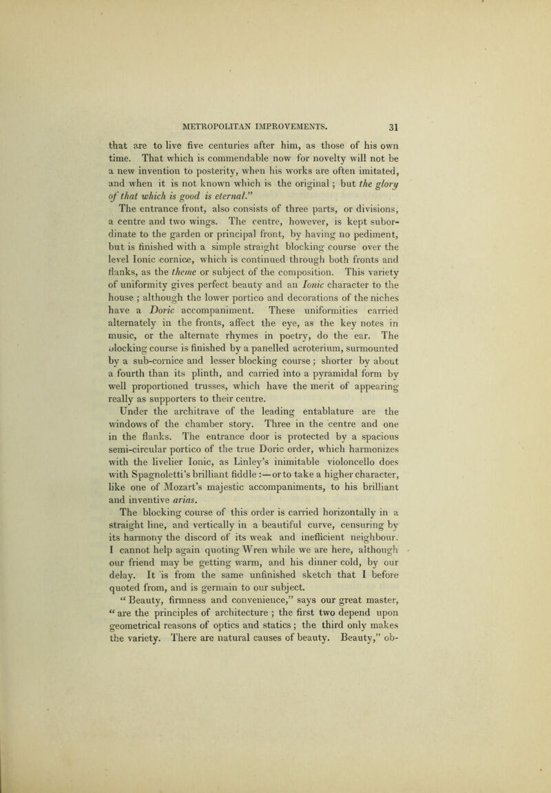 that are to live five centuries after him, as those of his own time. That which is commendable now for novelty will not be a new invention to posterity, when his works are often imitated, and when it is not known which is the original; but the glory of that which is good is eternal. The entrance front, also consists of three parts, or divisions, a centre and two wings. The centre, however, is kept subor- dinate to the garden or principal front, by having no pediment, but is finished with a simple straight blocking course over the level Ionic cornice, which is continued through both fronts and flanks, as the theme or subject of the composition. This variety of uniformity gives perfect beauty and an Ionic character to the liouse ; although the lower portico and decorations of the niches have a Doric accompaniment. These uniformities carried alternately in the fronts, affect the eye, as the key notes in music, or the alternate rhymes in poetry, do the ear. The ulocking course is finished by a panelled acroterium, surmounted by a sub-cornice and lesser blocking course; shorter by about a fourth than its plinth, and carried into a pyramidal form by well proportioned trusses, which have the merit of appearing really as supporters to their centre. Under the architrave of the leading entablature are the windows of the chamber story. Three in the centre and one in the flanks. The entrance door is protected by a spacious semi-circular portico of the true Doric order, which harmonizes with the livelier Ionic, as Linley’s inimitable violoncello does with Spagnoletti’s brilliant fiddle :—or to take a higher character, like one of Mozart’s majestic accompaniments, to his brilliant and inventive arias. The blocking course of this order is carried horizontally in a straight line, and vertically in a beautiful curve, censuring by its harmony the discord of its weak and inefficient neighbour. I cannot help again quoting Wren while we are here, although ' our friend may be getting warm, and his dinner cold, by our delay. It ’is from the same unfini.shed sketch that I before quoted from, and is germain to our subject. “ Beauty, firmness and convenience,” says our great master, “ are the principles of architecture ; the first two depend upon geometrical reasons of optics and statics; the third only makes the variety. There are natural causes of beauty. Beauty,” ob-