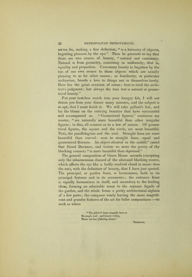 serves he, making a fine definition, “ is a harmony of objects, begetting pleasure by the eye.” Then he proceeds to say that there are two causes of beauty, “ natural and customary. Natural is from geometry, consisting in uniformity, that is, equality and proportion. Customary beauty is begotten by the use of our own senses to those objects which are usually pleasing to us for other causes; as familiarity, or particular inclination, breeds a love to things not in themselves lovely. Here lies the great occasion of errors ; here is tried the archi- tect’s judgment; but always the true test is natural or geome- trical beauty.” Put your tasteless watch into your hungry fob, I will not detain you from your dinner many minutes, and the subject is so apt, that I must finish it. We will take gallant’s law, and lay the blame on the enticing beauties that hare surrounded and accompanied us. “ Geometrical figures,” continues my master, “ are naturally more beautiful than other irregular figures; in this, all consent as to a law of nature. Of geome- trical figures, the square and the circle, are most beautiful. Next, the parallelogram and the oval. Straight lines are more beautiful than curved: next to straight lines, equal and geometrical flexures. An object elevated in the middle” (mind that friend Decimus, and violate no more the purity of thy blocking courses) “ is more beautiful than depressed.” The general composition of Grove House accords (excepting only the inharmonious discord of the aforesaid blocking course, which affects the eye like a badly resolved chord in music does the ear), with the definition of beauty, that I have just quoted. The principal, or garden front, is harmonious, both in its principal features and in its accessories; the entrance front is equally harmonious in itself, and secondary to the leading ideas, forming an admirable tenor to the soprano facade of the garden, and the whole forms a pretty architectural sinfonia of a few parts ; the composer wisely leaving the more magnifi- cent and grander features of the art for fuller compositions:—to such as where “ The pillar’d dome magnific heaves Its ample roof; and luxury within. Pours out her glittering stores.” Thomson.