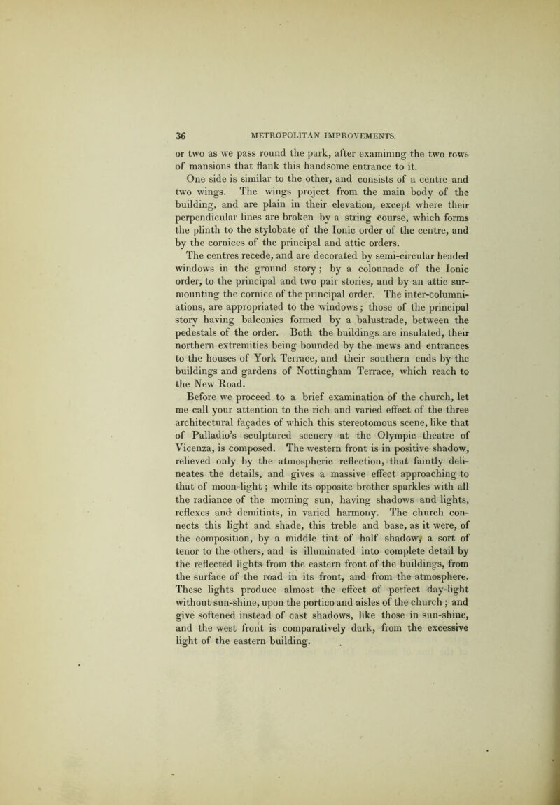 or two as we pass round the park, after examining the two rows of mansions that flank this handsome entrance to it. One side is similar to the other, and consists of a centre and two wings. The wings project from the main body of the building, and are plain in their elevation, except where their perpendicular lines are broken by a string course, which forms the plinth to the stylobate of the Ionic order of the centre, and by the cornices of the principal and attic orders. The centres recede, and are decorated by semi-circular headed windows in the ground story; by a colonnade of the Ionic order, to the principal and two pair stories, and by an attic sur- mounting the cornice of the principal order. The inter-columni- ations, are appropriated to the windows; those of the principal story having balconies formed by a balustrade, between the pedestals of the order. Both the buildings are insulated, their northern extremities being bounded by the mews and entrances to the houses of York Terrace, and their southern ends by the buildings and gardens of Nottingham Terrace, which reach to the New Road. Before we proceed to a brief examination of the church, let me call your attention to the rich and varied effect of the three architectural facades of which this stereotomous scene, like that of Palladio’s sculptured scenery at the Olympic theatre of Vicenza, is composed. The western front is in positive shadow, relieved only by the atmospheric reflection, that faintly deli- neates the details, and gives a massive effect approaching to that of moon-light; while its opposite brother sparkles with all the radiance of the morning sun, having shadows and lights, reflexes and demitints, in varied harmony. The church con- nects this light and shade, this treble and base, as it were, of the composition, by a middle tint of half shadow,* a sort of tenor to the others, and is illuminated into complete detail by the reflected lights from the eastern front of the buildings, from the surface of the road in its front, and from the atmosphere. These lights produce almost the effect of perfect day-light without sun-shine, upon the portico and aisles of the church ; and give softened instead of cast shadows, like those in sun-shine, and the west front is comparatively dark, from the excessive light of the eastern building.