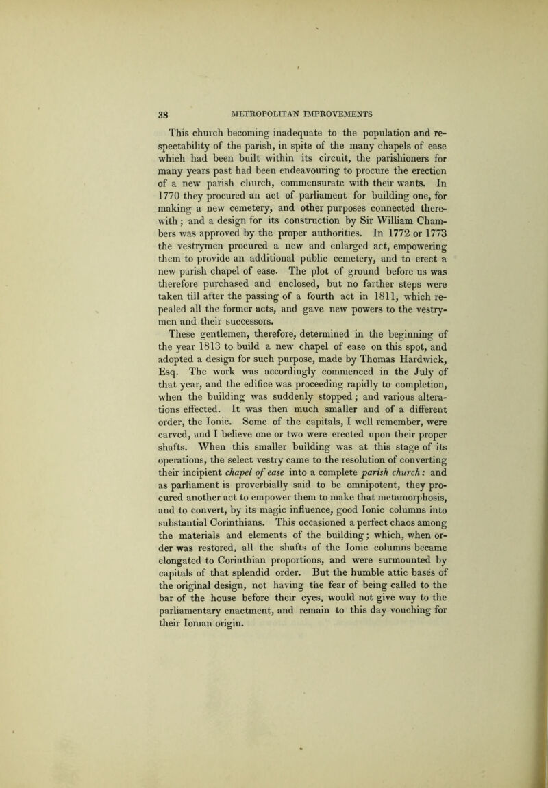 This church becoming inadequate to the population and re- spectability of the parish, in spite of the many chapels of ease which had been built within its circuit, the parishioners for many years past had been endeavouring to procure the erection of a new parish church, commensurate with their wants. In 1770 they procured an act of parliament for building one, for making a new cemetery, and other purposes connected there- with ; and a design for its construction by Sir William Cham- bers was approved by the proper authorities. In 1772 or 1773 the vestrymen procui’ed a new and enlarged act, empowering them to provide an additional public cemetery, and to erect a new parish chapel of ease. The plot of ground before us was therefore purchased and enclosed, but no farther steps were taken till after the passing of a fourth act in 1811, which re- pealed all the former acts, and gave new powers to the vestry- men and their successors. These gentlemen, therefore, determined in the beginning of the year 1813 to build a new chapel of ease on this spot, and adopted a design for such purpose, made by Thomas Hardwick, Esq. The work was accordingly commenced in the July of that year, and the edifice was proceeding rapidly to completion, when the building was suddenly stopped; and various altera- tions effected. It was then much smaller and of a different order, the Ionic. Some of the capitals, I well remember, were carved, and I believe one or two were erected upon their proper shafts. When this smaller building was at this stage of its operations, the select vestry came to the resolution of converting their incipient chapel of ease into a complete parish church: and as parliament is provei'bially said to be omnipotent, they pro- cured another act to empower them to make that metamoiphosis, and to convert, by its magic influence, good Ionic columns into substantial Corinthians. This occasioned a perfect chaos among the materials and elements of the building; which, when or- der was restored, all the shafts of the Ionic columns became elongated to Corinthian proportions, and were surmounted by capitals of that splendid order. But the humble attic bases of the original design, not having the fear of being called to the bar of the house before their eyes, would not give way to the parliamentary enactment, and remain to this day vouching for their Ionian origin.
