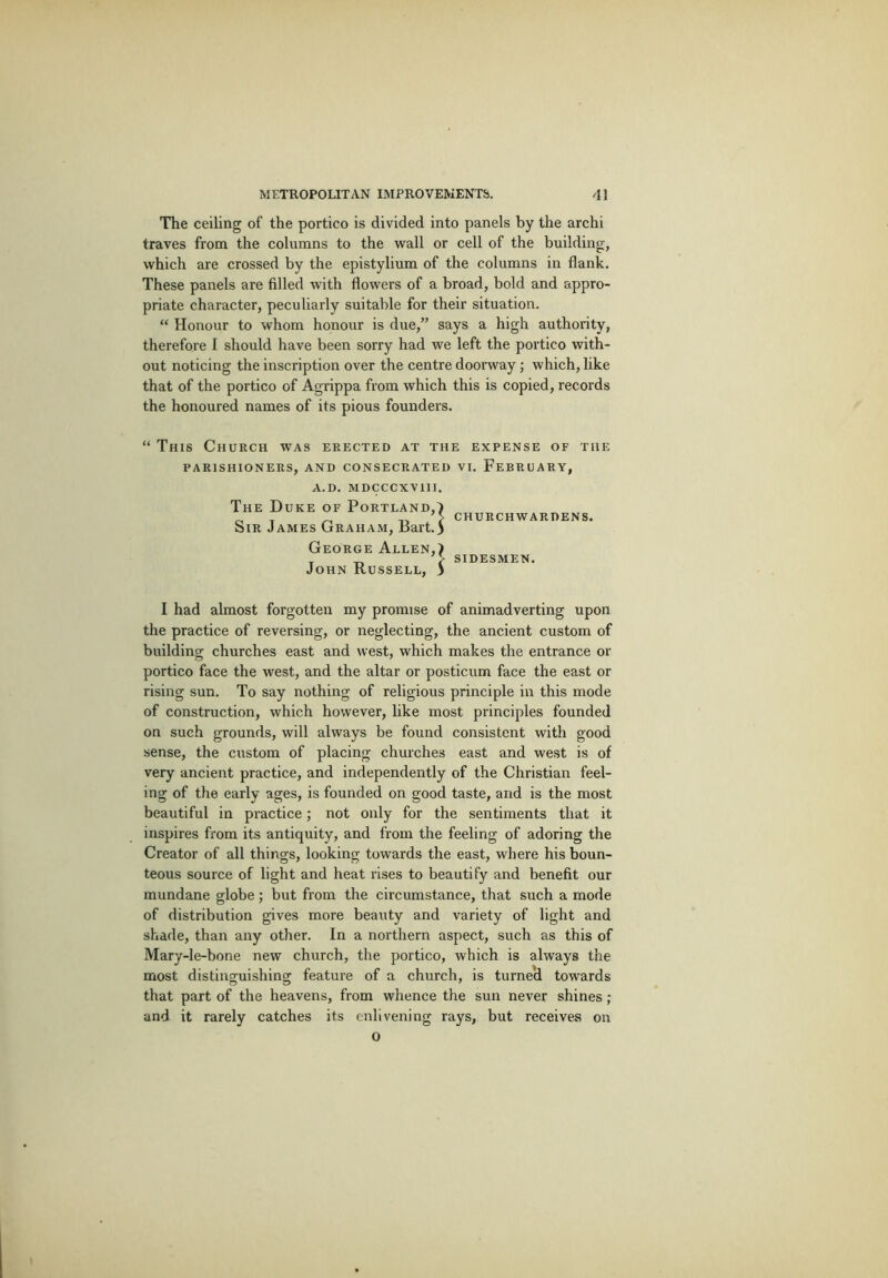 The ceiling of the portico is divided into panels by the archi traves from the columns to the wall or cell of the building, which are crossed by the epistylium of the columns in flank. These panels are filled with flowers of a broad, bold and appro- priate character, peculiarly suitable for their situation. “ Honour to whom honour is due,” says a high authority, therefore I should have been sorry had we left the portico with- out noticing the inscription over the centre doorway; which, like that of the portico of Agrippa from which this is copied, records the honoured names of its pious founders. “ This Church was erected at the expense of the PARISHIONERS, AND CONSECRATED VI. FEBRUARY, A.D. MDCCCXVIII. The Duke of Portland,^ Sir James Graham, Bart.3 George Allen,) John Russell, 3 churchwardens. sidesmen. I had almost forgotten my promise of animadverting upon the practice of reversing, or neglecting, the ancient custom of building churches east and west, which makes the entrance or portico face the west, and the altar or posticum face the east or rising sun. To say nothing of religious principle in this mode of construction, which however, like most principles founded on such grounds, will always be found consistent with good sense, the custom of placing churches east and west is of very ancient practice, and independently of the Christian feel- ing of the early ages, is founded on good taste, and is the most beautiful in practice; not only for the sentiments that it inspires from its antiquity, and from the feeling of adoring the Creator of all things, looking towards the east, where his boun- teous source of light and heat rises to beautify and benefit our mundane globe; but from the circumstance, that such a mode of distribution gives more beauty and variety of light and shade, than any other. In a northern aspect, such as this of Mary-le-bone new church, the portico, which is always the most distinguishing feature of a church, is turneci towards that part of the heavens, from whence the sun never shines ; and it rarely catches its enlivening rays, but receives on o
