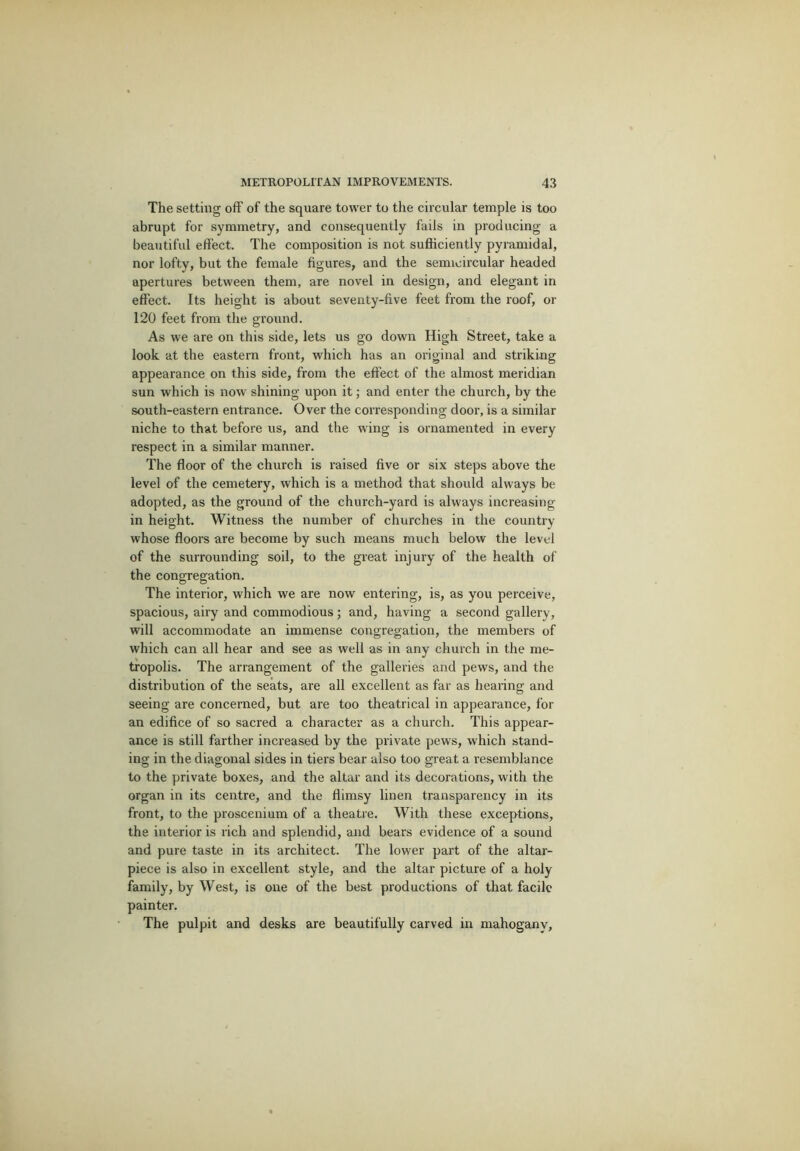 The setting off of the square tower to the circular temple is too abrupt for symmetry, and consequently fails in producing a beautiful effect. The composition is not sufficiently pyramidal, nor lofty, but the female figures, and the semicircular headed apertures between them, are novel in design, and elegant in effect. Its height is about seventy-five feet from the roof, or 120 feet from the ground. As we are on this side, lets us go down High Street, take a look at the eastern front, which has an original and striking appearance on this side, from the effect of the almost meridian sun which is now shining upon it; and enter the church, by the south-eastern entrance. Over the corresponding door, is a similar niche to that before us, and the wing is ornamented in every respect in a similar manner. The floor of the church is raised five or six steps above the level of the cemetery, which is a method that should always be adopted, as the ground of the church-yard is always increasing in height. Witness the number of churches in the country whose floors are become by such means much below the level of the surrounding soil, to the great injury of the health of the congregation. The interior, which we are now entering, is, as you perceive, spacious, airy and commodious; and, having a second gallery, will accommodate an immense congregation, the members of which can all hear and see as well as in any church in the me- tropolis. The arrangement of the galleries and pews, and the distribution of the seats, are all excellent as far as hearing and seeing are concerned, but are too theatrical in appearance, for an edifice of so sacred a character as a church. This appear- ance is still farther increased by the private pews, which stand- ing in the diagonal sides in tiers bear also too great a resemblance to the private boxes, and the altar and its decorations, with the organ in its centre, and the flimsy linen transparency in its front, to the proscenium of a theatre. With these exceptions, the interior is rich and splendid, and bears evidence of a sound and pure taste in its architect. The lower part of the altar- piece is also in excellent style, and the altar picture of a holy family, by West, is one of the best productions of that facile painter. The pulpit and desks are beautifully carved in mahogany,