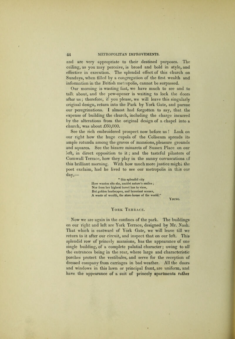 and are very appropriate to their destined purposes. The ceiling, as you may perceive, is broad and bold in style, and effective in execution. The splendid effect of this church on Sundays, when filled by a congregation of the first wealth and information in the British metropolis, cannot be surpassed. Our morning is wasting fast, we have much to see and to talk about, and the pew-opener is waiting to lock the doors after us ; therefore, if you please, we will leave this singularly original design, return into the Park by York Gate, and pursue our peregrinations. I almost had forgotten to say, that the expense of building the church, including the charge incurred by the alterations from the original design of a chapel into a church, was about £60,000. See the rich embroidered prospect now before us ! Look on our right how the huge cupola of the Coliseum spreads its ample rotunda among the groves of mansions,pleasure grounds and squares. See the bizarre minarets of Sussex Place on our left, in direct opposition to it; and the tasteful pilasters of Cornwall Terrace, how they play in the sunny corruscations of this brilliant morning. With how much more justice might the poet exclaim, had he lived to see our metropolis in this our day,—  this splendid city How wanton sits she, amidst nature’s smiles ; Nor from her highest turret has to view. But golden landscapes, and luxuriant scenes, A waste of wealth, the store-house of the world.” Young. York Terrace. Now we are again in the confines of the park. The buildings on our right and left are York Terrace, designed by Mr. Nash. That which is eastward of York Gate, we will leave till we return to it after our circuit, and inspect that on our left. This splendid row of princely mansions, has the appearance of one single building, of a complete palatial character; owing to all the entrances being in the rear, where large and characteristic porches protect the vestibules, and serve for the reception of dressed company from carriages in bad weather. All the doors and windows in this lawn or principal front, are uniform, and have the appearance of a suit of princely apartments rathei