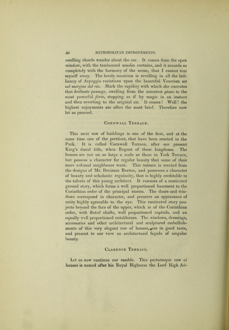 swelling' chords wander about the ear. It comes from the open window, with the tamboured muslin curtains, and it accords so completely with the harmony of the scene, that I cannot tear myself away. The lovely musician is revelling in all the bril- liancy of Arpeggio variations upon the beautiful Venetian air sul margine del rio. Mark the rapidity with which she executes that brillante passage, swelling from the minutest piano to the most powerful forte, stopping as if by magic in an instant and then reverting to the original air. It ceases ! Well! the highest enjoyments are often the most brief. Therefore now let us proceed. Cornwall Terrace. This next row of buildings is one of the first, and at the same time one of the prettiest, that have been erected in the Park. It is called Cornwall Terrace, after our present King’s ducal title, when Regent of these kingdoms. The houses are not on so large a scale as those in York Terrace, but possess a character for regular beauty that some of their more colossal neighbours want. This terrace is erected from the designs of Mr. Decimus Burton, and possesses a character of beauty and scholastic regularity, that is highly creditable to the talents of this young architect. It consists of a rusticated ground story, which forms a well proportioned basement to the Corinthian order of the principal stories. The doors and win- dows correspond in character, and preserve an appearance of unity highly agreeable to the eye. This rusticated story pro- jects beyond the face of the upper, which is of the Corinthian order, with fluted shafts, well proportioned capitals, and an equally Avell proportioned entablature. The windows, dressirigs, accessories and other architectural and sculptured embellish- ments of this very elegant row of houses, ^are in good taste, and present to our view an architectural fagade of singular beauty. Clarence Terrace. Let us now continue our ramble. This picturesque row ot houses is named after his Royal Highness the Lord High Ad-