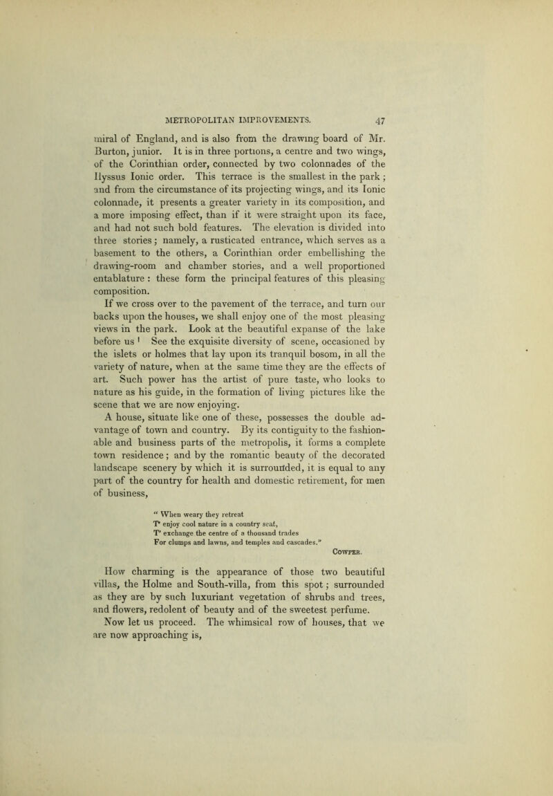 iniral of England, and is also from the drawing board of Mr. Burton, junior. It is in three portions, a centre and two wings, of the Corinthian order, connected by two colonnades of the llyssus Ionic order. This terrace is the smallest in the park ; and from the circumstance of its projecting wings, and its Ionic colonnade, it presents a greater variety in its composition, and a more imposing effect, than if it were straight upon its face, and had not such bold features. The elevation is divided into three stories ; namely, a rusticated entrance, which serves as a basement to the others, a Corinthian order embellishing the drawing-room and chamber stories, and a well proportioned entablature : these form the principal features of this pleasing- composition. If we cross over to the pavement of the terrace, and turn our backs upon the houses, we shall enjoy one of the most pleasing views in the park. Look at the beautiful expanse of the lake before us ' See the exquisite diversity of scene, occasioned by the islets or holmes that lay upon its tranquil bosom, in all the variety of nature, when at the same time they are the effects of art. Such power has the artist of pure taste, who looks to nature as his guide, in the formation of living pictures like the scene that we are now enjoying. A house, situate like one of these, possesses the double ad- vantage of town and country. By its contiguity to the fashion- able and business parts of the metropolis, it forms a complete town residence; and by the romantic beauty of the decorated landscape scenery by which it is surrounded, it is equal to any part of the country for health and domestic retirement, for men of business, “ When weary they retreat T enjoy cool nature in a country seat, T’ exchange the centre of a thousand trades For clumps and lawns, and temples and cascades.” COWPXH. How charming is the appearance of those two beautiful villas, the Holme and South-villa, from this spot; surrounded as they are by such luxuriant vegetation of shrubs and trees, and flowers, redolent of beauty and of the sweetest perfume. Now let us proceed. The whimsical row of houses, that we are now approaching is,