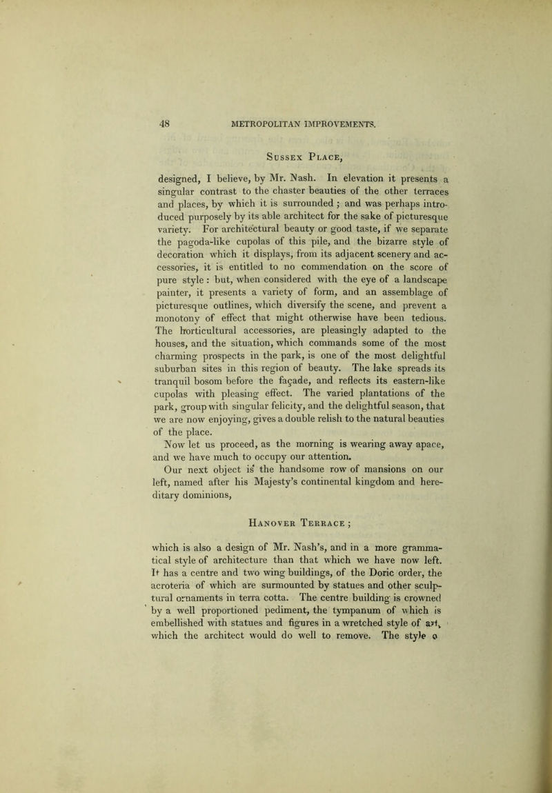 Sussex Place, designed, I believe, by Mr. Nash. In elevation it presents a singular contrast to the chaster beauties of the other terraces and places, by which it is surrounded ; and was perhaps intro- duced purposely by its able architect for the sake of picturesque variety. For architectural beauty or good taste, if we separate the pagoda-like cupolas of this pile, and the bizarre style of decoration which it displays, from its adjacent scenery and ac- cessories, it is entitled to no commendation on the score of pure style : but, when considered with the eye of a landscape painter, it presents a variety of form, and an assemblage of picturesque outlines, which diversify the scene, and prevent a monotony of effect that might otherwise have been tedious. The horticultural accessories, are pleasingly adapted to the houses, and the situation, which commands some of the most charming prospects in the park, is one of the most delightful suburban sites in this region of beauty. The lake spreads its tranquil bosom before the facade, and reflects its eastern-like cupolas with pleasing effect. The varied plantations of the park, group with singular felicity, and the delightful season, that we are now enjoying, gives a double relish to the natural beauties of the place. Now let us proceed, as the morning is wearing away apace, and we have much to occupy our attention. Our next object is* the handsome row of mansions on our left, named after his Majesty’s continental kingdom and here- ditary dominions, Hanover Terrace; which is also a design of Mr. Nash’s, and in a more gramma- tical style of architecture than that which we have now left. It has a centre and two wing buildings, of the Doric order, the acroteria of which are surmounted by statues and other sculp- tural ornaments in terra cotta. The centre building is crowned by a well proportioned pediment, the tympanum of which is embellished with statues and figures in a wretched style of a?tv which the architect would do well to remove. The style o