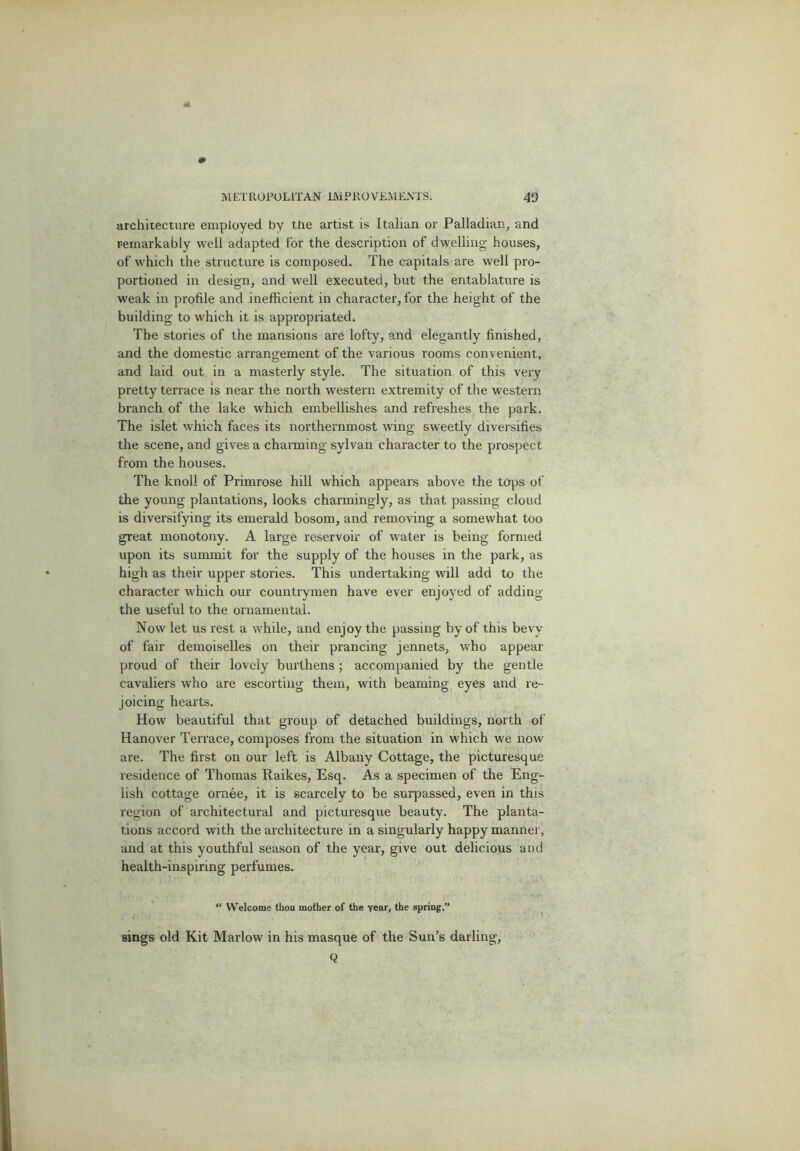 archiieciure employed by the artist is Italian or Palladian, and remarkably well adapted for the description of dwelling- houses, of which the structure is composed. The capitals are well pro- portioned in design, and well executed, but the entablature is weak in profile and inefficient in character, for the height of the building to which it is appropriated. The stories of the mansions are lofty, and elegantly finished, and the domestic arrangement of the various rooms convenient, and laid out in a masterly style. The situation of this very pretty terrace is near the north western extremity of the western branch of the lake which embellishes and refreshes the park. The islet which faces its northernmost wing sweetly diversifies the scene, and gives a channing sylvan character to the prospect from the houses. The knoll of Primrose hill which appears above the tops of the young plantations, looks charmingly, as that passing cloud is diversifying its emerald bosom, and removing a somewhat too great monotony. A large reservoir of water is being formed upon its summit for the supply of the houses in the park, as high as their upper stories. This undertaking will add to the character which our countrymen have ever enjoyed of adding the useful to the ornamental. Now let us rest a while, and enjoy the passing by of this bevy of fair demoiselles on their prancing jennets, who appear proud of their lovely burthens ; accompanied by the gentle cavaliers who are escorting them, with beaming eyes and re- joicing hearts. How beautiful that group of detached buildings, north of Hanover Terrace, composes from the situation in which we now are. The first on our left is Albany Cottage, the picturesque residence of Thomas Raikes, Esq. As a specimen of the Eng- lish cottage ornee, it is scarcely to be surpassed, even in this region of architectural and picturesque beauty. The planta- tions accord with the architecture in a singularly happy manner, and at this youthful season of the year, give out delicious and health-inspiring perfumes.  Welcome thou mother of the year, the spring,” sings old Kit Marlow in his masque of the Sun’s darling, Q