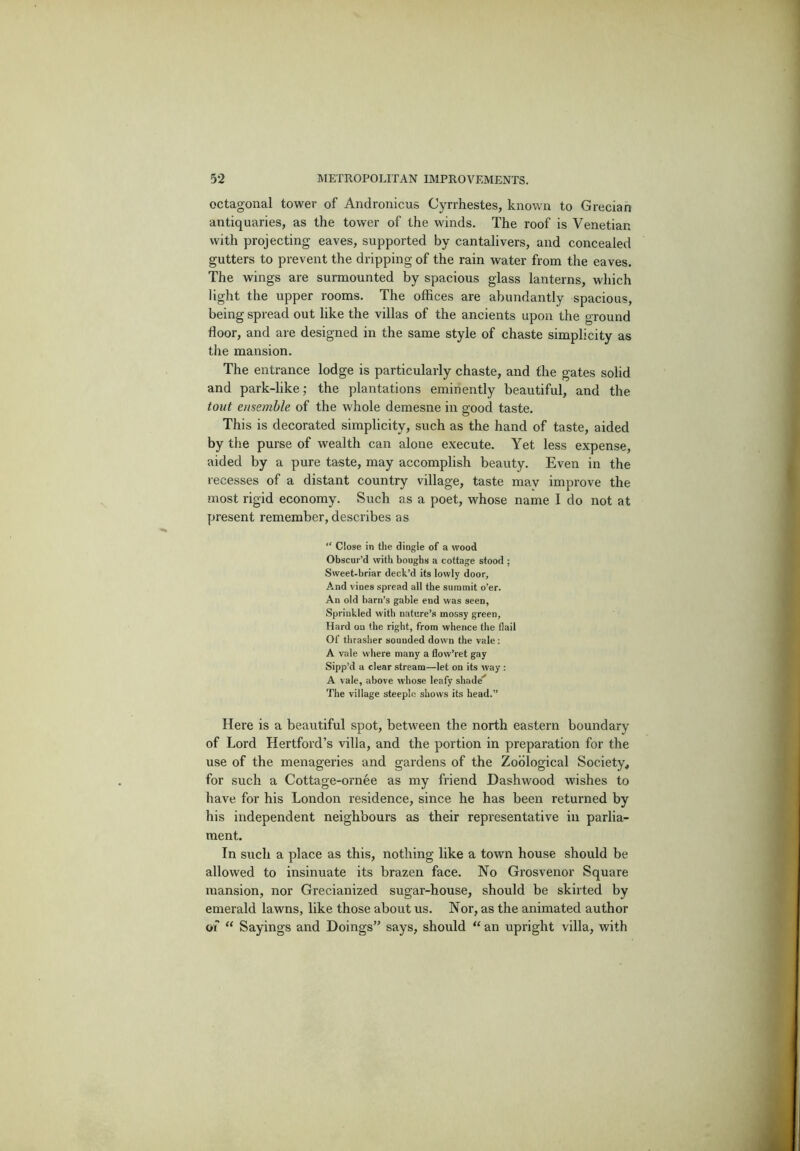 octagonal tower of Andronicus Cyrrhestes, known to Grecian antiquaries, as the tower of the winds. The roof is Venetian with projecting eaves, supported by cantalivers, and concealed gutters to prevent the dripping of the rain water from the eaves. The wings are surmounted by spacious glass lanterns, which light the upper rooms. The offices are abundantly spacious, being spread out like the villas of the ancients upon the ground floor, and are designed in the same style of chaste simplicity as the mansion. The entrance lodge is particularly chaste, and the gates solid and park-like; the plantations eminently beautiful, and the tout ensemble of the whole demesne in good taste. This is decorated simplicity, such as the hand of taste, aided by the purse of wealth can alone e.xecute. Yet less expense, aided by a pure taste, may accomplish beauty. Even in the recesses of a distant country village, taste may improve the most rigid economy. Such as a poet, whose name I do not at present remember, describes as “ Close in the dingle of a wood Obscur’d with boughs a cottage stood ; Sweet-briar deck’d its lowly door. And vines spread all the summit o’er. An old barn’s gable end was seen, Sprinkled with nature’s mossy green. Hard on the right, from whence the flail Of thraslier sounded down the vale; A vale where many a flow’ret gay Sipp’d a clear stream—let on its way : A vale, above whose leafy shade'* The village steeple shows its head.” Here is a beautiful spot, between the north eastern boundary of Lord Hertford’s villa, and the portion in preparation for the use of the menageries and gardens of the Zoological Society^ for such a Cottage-ornee as my friend Dashwood wishes to have for his London residence, since he has been returned by his independent neighbours as their representative in parlia- ment. In such a place as this, nothing like a town house should be allowed to insinuate its brazen face. No Grosvenor Square mansion, nor Grecianized sugar-house, should be skirted by emerald lawns, like those about us. Nor, as the animated author of “ Sayings and Doings” says, should “ an upright villa, with