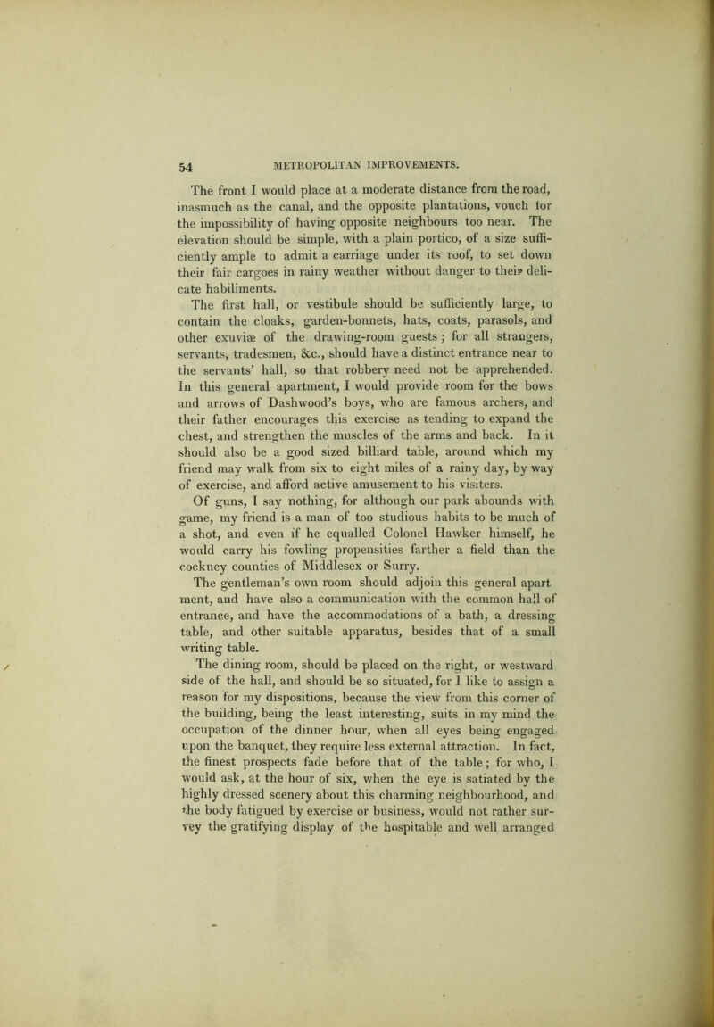 The front I would place at a moderate distance from the road, inasmuch as the canal, and the opposite plantations, vouch tor the impossibility of having opposite neighbours too near. The elevation should be simple, with a plain portico, of a size suffi- ciently ample to admit a carriage under its roof, to set down their fair cargoes in rainy weather without danger to theip deli- cate habiliments. The first hall, or vestibule should be sufficiently large, to contain the cloaks, garden-bonnets, hats, coats, parasols, and other exuviee of the drawing-room guests ; for all strangers, servants, tradesmen, &c., should have a distinct entrance near to the servants’ hall, so that robbery need not be apprehended. In this general apartment, I would provide room for the bows and arrows of Dashwood’s boys, who are famous archers, and their father encourages this exercise as tending to expand the chest, and strengthen the muscles of the arms and back. In it should also be a good sized billiard table, around which my friend may walk from six to eight miles of a rainy day, by way of exercise, and afford active amusement to his visiters. Of guns, I say nothing, for although our park abounds with game, my friend is a man of too studious habits to be much of a shot, and even if he equalled Colonel Hawker himself, he would carry his fowling propensities farther a field than the cockney counties of Middlesex or Surry. The gentleman’s own room should adjoin this general apart ment, and have also a communication with the common hall of entrance, and have the accommodations of a bath, a dressing table, and other suitable apparatus, besides that of a small writing table. The dining room, should be placed on the right, or westward side of the hall, and should be so situated, for I like to assign a reason for my dispositions, because the view from this corner of the building, being the least interesting, suits in my mind the occupation of the dinner hour, when all eyes being engaged upon the banquet, they require less external attraction. In fact, the finest prospects fade before that of the table; for who, I would ask, at the hour of six, when the eye is satiated by the highly dressed scenery about this charming neighbourhood, and the body fatigued by exercise or business, would not rather sur- vey the gratifying display of the hospitable and well arranged