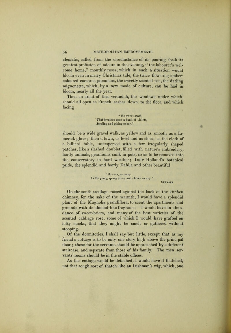 clematis, called from the circumstance of its pouring forth its greatest profusion of odours in the evening, “ the labourer’s wel- come home,” monthly roses, which in such a situation would bloom even in merry Christmas tide, the twice flowering amber- coloured corcorus japonicus, the sweetly scented pea, the darling mignonette, which, by a new mode of culture, can be had in bloom, nearly all the year. Then in front of this verandah, the w'indows under w'hich, should all open as French sashes down to the floor, and which facing “ the sweet south, That breathes upon a bank of violets, Stealing and giving odour,” should be a wide gravel walk, as yellow and as smooth as a Li- merick glove ; then a lawn, as level and as shorn as the cloth of a billiard table, interspersed with a few irregularly shaped patches, like a slashed doublet, filled with nature’s embroidery, hardy annuals, geraniums sunk in pots, so as to be removed into the conservatory in hard weather; Lady Holland’s botanical pride, the splendid and hardy Dahlia and other beautiful “ flowers, as many As the young spring gives, and choice as any.” Spenser On the south treillage raised against the back of the kitchen chimney, for the sake of the wannth, I would have a splendid plant of the Magnolia grandiflora, to scent the apartments and grounds with its almond-like fragrance. I would have an abun- dance of sweet-briers, and many of the best varieties of the scented cabbage rose, some of which I would have grafted on lofty stocks, that they might be smelt or gathered without stooping. Of the dormitories, I shall say but little, except that as my friend’s cottage is to be only one story high above the principal floor ; those for the servants should be approached by a different staircase, and separate from those of his family. The men ser- vants’ I’ooms should be in the stable offices. As the cottage would be detached, I would have it thatched, not that rough sort of thatch like an Irishman’s vrig, which, one