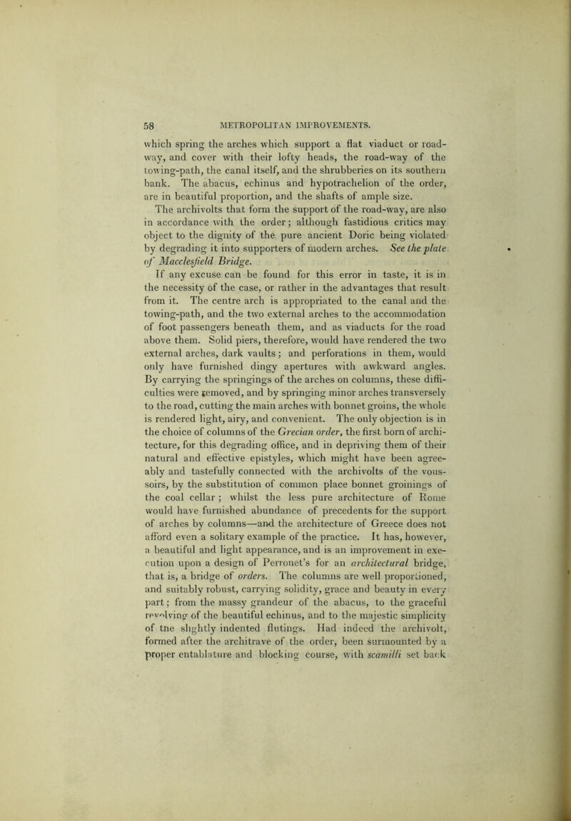 which spring the arches which support a flat viaduct or road- way, and cover with their lofty heads, the road-way of the ton ing-path, the canal itself, and the shrubberies on its southern bank. The abacus, echinus and hypotrachelion of the order, are in beautiful proportion, and the shafts of ample size. The archivolts that form the support of the road-way, are also in accordance with the order; although fastidious critics may object to the dignity of the pure ancient Doric being violated by degrading it into supporters of modern arches. See the plate of Macclesfield Bridge. If any excuse can be found for this error in taste, it is in the necessity of the case, or rather in the advantages that result from it. The centre arch is appropriated to the canal and the towing-path, and the two external arches to the accommodation of foot passengers beneath them, and as viaducts for the road above them. Solid piers, therefore, would have rendered the two external arches, dark vaults; and perforations in them, would only have furnished dingy apertures with awkward angles. By carrying the springings of the arches on columns, these diffi- culties were removed, and by springing minor arches transversely to the road, cutting the main arches with bonnet groins, the whole is rendered light, airy, and convenient. The only objection is in the choice of columns of the Grecian order, the first born of archi- tecture, for this degrading office, and in depriving them of their natural and efiective epistyles, which might have been agree- ably and tastefully connected with the archivolts of the vous- soirs, by the substitution of common place bonnet groinings of the coal cellar ; whilst the less pure architecture of Rome would have furnished abundance of precedents for the support of arches by columns—aiMi the architecture of Greece does not afford even a solitary example of the practice. It has, however, a beautiful and light appearance, and is an improvement in exe- cution upon a design of Perronet’s for an architectural bridge, that is, a bridge of oi'ders. The columns are well proportioned, and suitably robust, carrying solidity, grace and beauty in every ])art; from the massy grandeur of the abacus, to the graceful revolving of the beautiful echinus, and to the majestic simplicity of tne slightly indented flutings. Had indeed the archivolt, formed after the architrave of the order, been surmounted by a proper entablature and blocking course, with scamilli set back