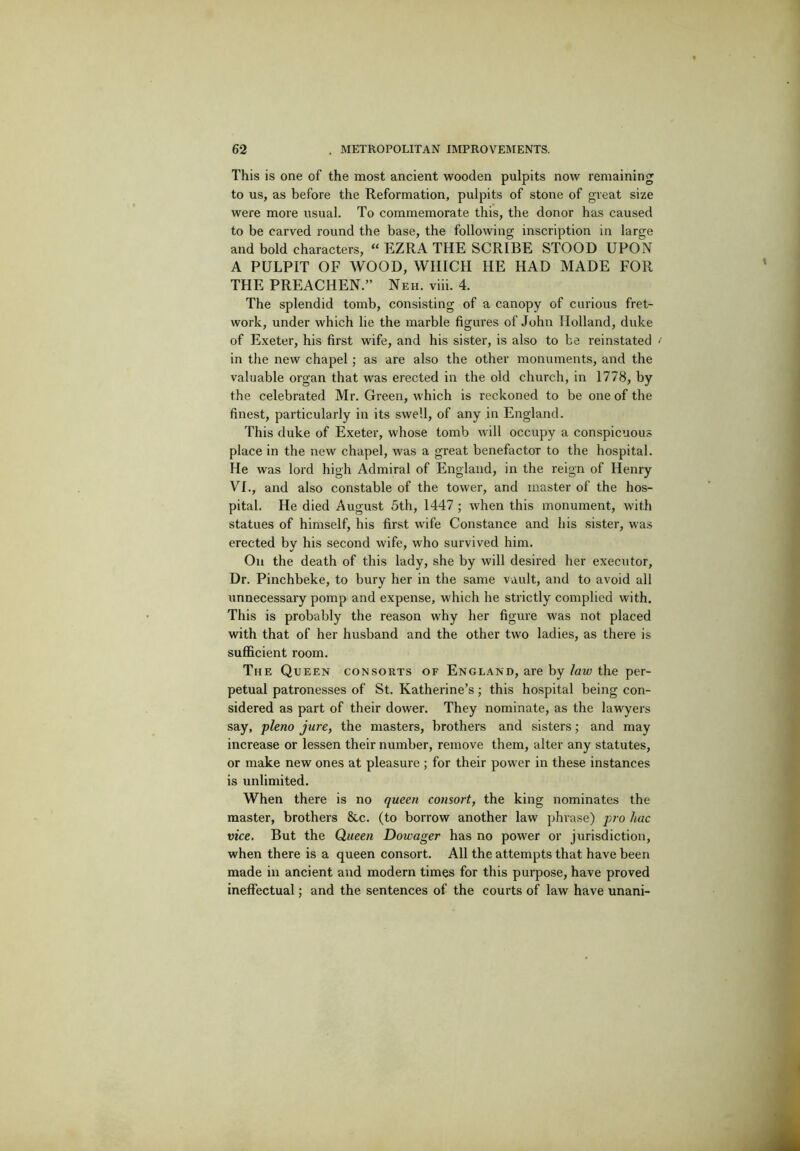 This is one of the most ancient wooden pulpits now remaining to us, as before the Reformation, pulpits of stone of great size were more usual. To commemorate this, the donor has caused to be carved round the base, the following inscription in large and bold characters, “ EZRA THE SCRIBE STOOD UPON A PULPIT OF WOOD, WHICH HE HAD MADE FOR THE PREACHEN.” Neh. viii. 4. The splendid tomb, consisting of a canopy of curious fret- work, under which lie the marble figures of John Holland, duke of Exeter, his first wife, and his sister, is also to be reinstated in the new chapel; as are also the other monuments, and the valuable organ that was erected in the old church, in 1778, by the celebrated Mr. Green, which is reckoned to be one of the finest, particularly in its swell, of any in England. This duke of Exeter, whose tomb will occupy a conspicuous place in the new chapel, was a great benefactor to the hospital. He was lord high Admiral of England, in the reign of Henry VI., and also constable of the tower, and master of the hos- pital. He died August 5th, 1447; when this monument, with statues of himself, his first wife Constance and his sister, was erected by his second wife, who survived him. On the death of this lady, she by will desired her executor, Dr. Pinchbeke, to bury her in the same vault, and to avoid all unnecessary pomp and expense, which he strictly complied with. This is probably the reason why her figure was not placed with that of her husband and the other two ladies, as there is sufficient room. The Queen consorts of England, are by /aw the per- petual patronesses of St. Katherine’s; this hospital being con- sidered as part of their dower. They nominate, as the lawyers say, p/eno jure, the masters, brothers and sisters; and may increase or lessen their number, remove them, alter any statutes, or make new ones at pleasure ; for their power in these instances is unlimited. When there is no queen consort, the king nominates the master, brothers &c. (to borrow another law phrase) piv hac vice. But the Queen Dowager has no power or jurisdiction, when there is a queen consort. All the attempts that have been made in ancient and modern times for this purpose, have proved ineffectual; and the sentences of the courts of law have unani-