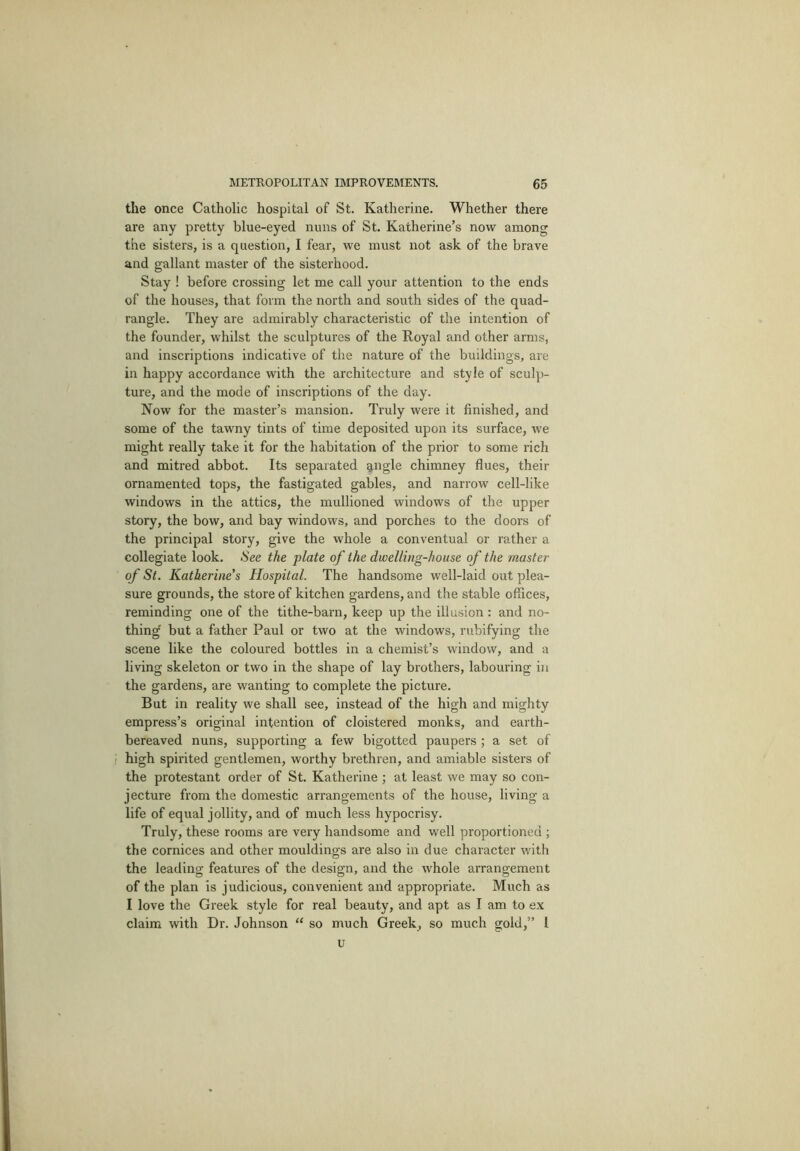 the once Catholic hospital of St. Katherine. Whether there are any pretty blue-eyed nuns of St. Katherine’s now among the sisters, is a question, I fear, we must not ask of the brave and gallant master of the sisterhood. Stay ! before crossing let me call your attention to the ends of the houses, that form the north and south sides of the quad- rangle. They are admirably characteristic of the intention of the founder, whilst the sculptures of the Royal and other arms, and inscriptions indicative of the nature of the buildings, are in happy accordance with the architecture and style of sculp- ture, and the mode of inscriptions of the day. Now for the master’s mansion. Truly were it finished, and some of the tawny tints of time deposited upon its surface, we might really take it for the habitation of the prior to some rich and mitred abbot. Its separated angle chimney flues, their ornamented tops, the fastigated gables, and narrow cell-like windows in the attics, the mullioned windows of the upper story, the bow, and bay windows, and porches to the doors of the principal story, give the whole a conventual or rather a collegiate look. See the plate of the dwelling-house of the master of St. Katherine’s Hospital. The handsome well-laid out plea- sure grounds, the store of kitchen gardens, and the stable offices, reminding one of the tithe-barn, keep up the illusion : and no- thing' but a father Paul or two at the windows, rubifying the scene like the coloured bottles in a chemist’s window, and a living skeleton or two in the shape of lay brothers, labouring in the gardens, are wanting to complete the picture. But in reality we shall see, instead of the high and mighty empress’s original intention of cloistered monks, and earth- bereaved nuns, supporting a few bigotted paupers ; a set of high spirited gentlemen, worthy brethren, and amiable sisters of the protestant order of St. Katherine ; at least we may so con- jecture from the domestic arrangements of the house, living a life of equal jollity, and of much less hypocrisy. Truly, these rooms are very handsome and well proportioned ; the cornices and other mouldings are also in due character with the leading features of the design, and the whole arrangement of the plan is judicious, convenient and appropriate. Much as I love the Greek style for real beauty, and apt as I am to ex claim with Dr. Johnson “ so much Greek, so much gold,” I u